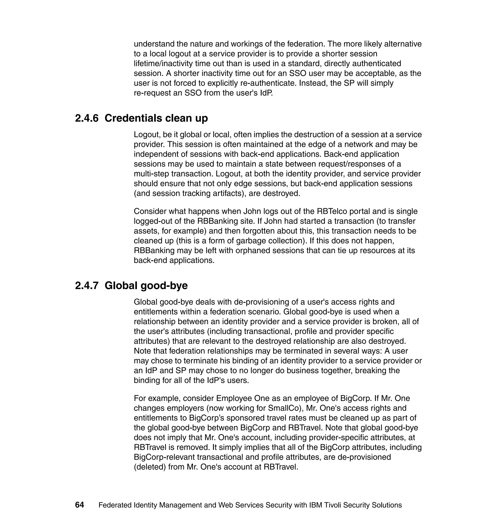 understand the nature and workings of the federation. The more likely alternative
               to a local logout at a service provider is to provide a shorter session
               lifetime/inactivity time out than is used in a standard, directly authenticated
               session. A shorter inactivity time out for an SSO user may be acceptable, as the
               user is not forced to explicitly re-authenticate. Instead, the SP will simply
               re-request an SSO from the user's IdP.


2.4.6 Credentials clean up
               Logout, be it global or local, often implies the destruction of a session at a service
               provider. This session is often maintained at the edge of a network and may be
               independent of sessions with back-end applications. Back-end application
               sessions may be used to maintain a state between request/responses of a
               multi-step transaction. Logout, at both the identity provider, and service provider
               should ensure that not only edge sessions, but back-end application sessions
               (and session tracking artifacts), are destroyed.

               Consider what happens when John logs out of the RBTelco portal and is single
               logged-out of the RBBanking site. If John had started a transaction (to transfer
               assets, for example) and then forgotten about this, this transaction needs to be
               cleaned up (this is a form of garbage collection). If this does not happen,
               RBBanking may be left with orphaned sessions that can tie up resources at its
               back-end applications.


2.4.7 Global good-bye
               Global good-bye deals with de-provisioning of a user's access rights and
               entitlements within a federation scenario. Global good-bye is used when a
               relationship between an identity provider and a service provider is broken, all of
               the user's attributes (including transactional, profile and provider specific
               attributes) that are relevant to the destroyed relationship are also destroyed.
               Note that federation relationships may be terminated in several ways: A user
               may chose to terminate his binding of an identity provider to a service provider or
               an IdP and SP may chose to no longer do business together, breaking the
               binding for all of the IdP's users.

               For example, consider Employee One as an employee of BigCorp. If Mr. One
               changes employers (now working for SmallCo), Mr. One's access rights and
               entitlements to BigCorp’s sponsored travel rates must be cleaned up as part of
               the global good-bye between BigCorp and RBTravel. Note that global good-bye
               does not imply that Mr. One's account, including provider-specific attributes, at
               RBTravel is removed. It simply implies that all of the BigCorp attributes, including
               BigCorp-relevant transactional and profile attributes, are de-provisioned
               (deleted) from Mr. One's account at RBTravel.



64   Federated Identity Management and Web Services Security with IBM Tivoli Security Solutions
 