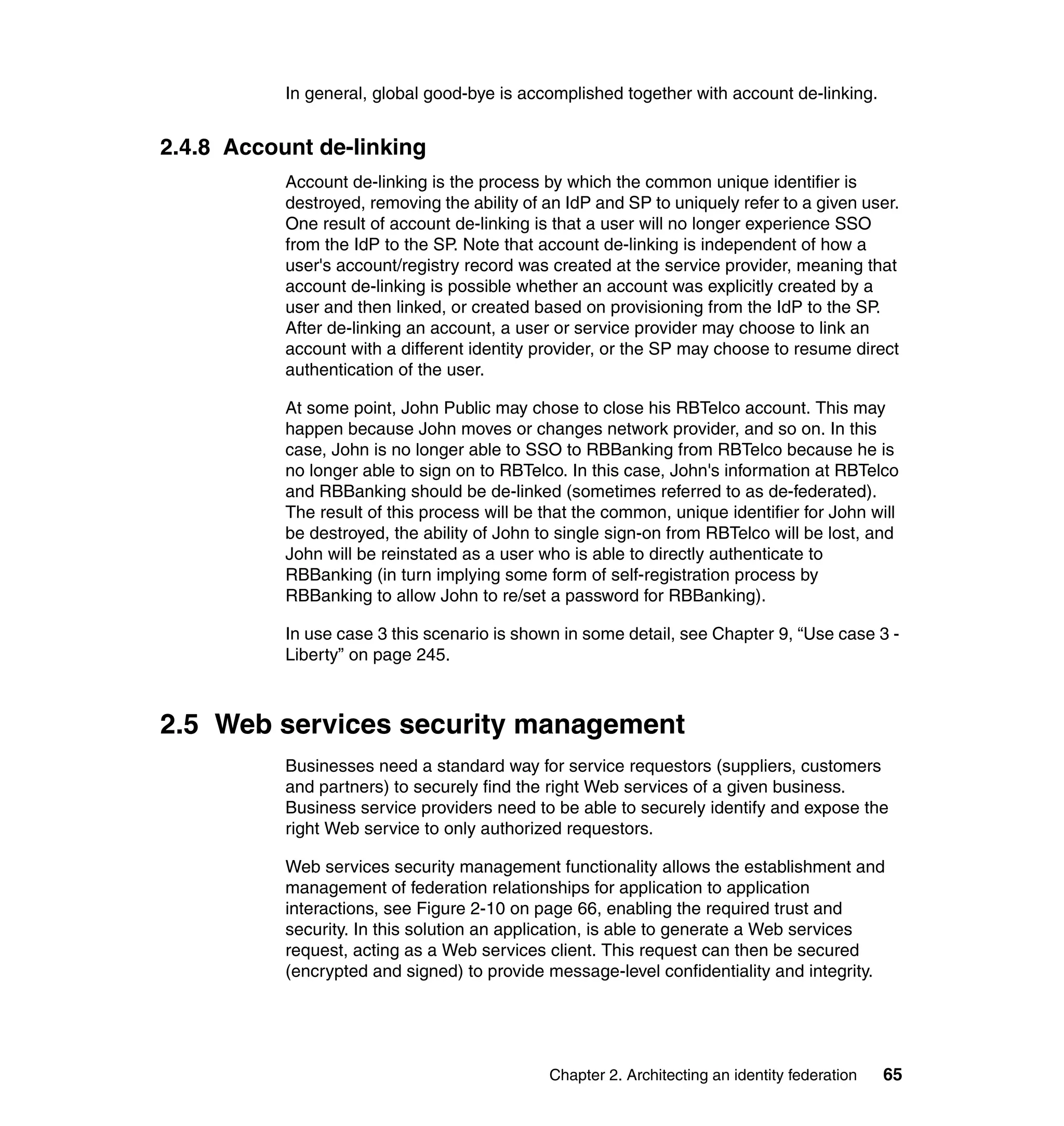 In general, global good-bye is accomplished together with account de-linking.


2.4.8 Account de-linking
           Account de-linking is the process by which the common unique identifier is
           destroyed, removing the ability of an IdP and SP to uniquely refer to a given user.
           One result of account de-linking is that a user will no longer experience SSO
           from the IdP to the SP. Note that account de-linking is independent of how a
           user's account/registry record was created at the service provider, meaning that
           account de-linking is possible whether an account was explicitly created by a
           user and then linked, or created based on provisioning from the IdP to the SP.
           After de-linking an account, a user or service provider may choose to link an
           account with a different identity provider, or the SP may choose to resume direct
           authentication of the user.

           At some point, John Public may chose to close his RBTelco account. This may
           happen because John moves or changes network provider, and so on. In this
           case, John is no longer able to SSO to RBBanking from RBTelco because he is
           no longer able to sign on to RBTelco. In this case, John's information at RBTelco
           and RBBanking should be de-linked (sometimes referred to as de-federated).
           The result of this process will be that the common, unique identifier for John will
           be destroyed, the ability of John to single sign-on from RBTelco will be lost, and
           John will be reinstated as a user who is able to directly authenticate to
           RBBanking (in turn implying some form of self-registration process by
           RBBanking to allow John to re/set a password for RBBanking).

           In use case 3 this scenario is shown in some detail, see Chapter 9, “Use case 3 -
           Liberty” on page 245.



2.5 Web services security management
           Businesses need a standard way for service requestors (suppliers, customers
           and partners) to securely find the right Web services of a given business.
           Business service providers need to be able to securely identify and expose the
           right Web service to only authorized requestors.

           Web services security management functionality allows the establishment and
           management of federation relationships for application to application
           interactions, see Figure 2-10 on page 66, enabling the required trust and
           security. In this solution an application, is able to generate a Web services
           request, acting as a Web services client. This request can then be secured
           (encrypted and signed) to provide message-level confidentiality and integrity.




                                              Chapter 2. Architecting an identity federation   65
 