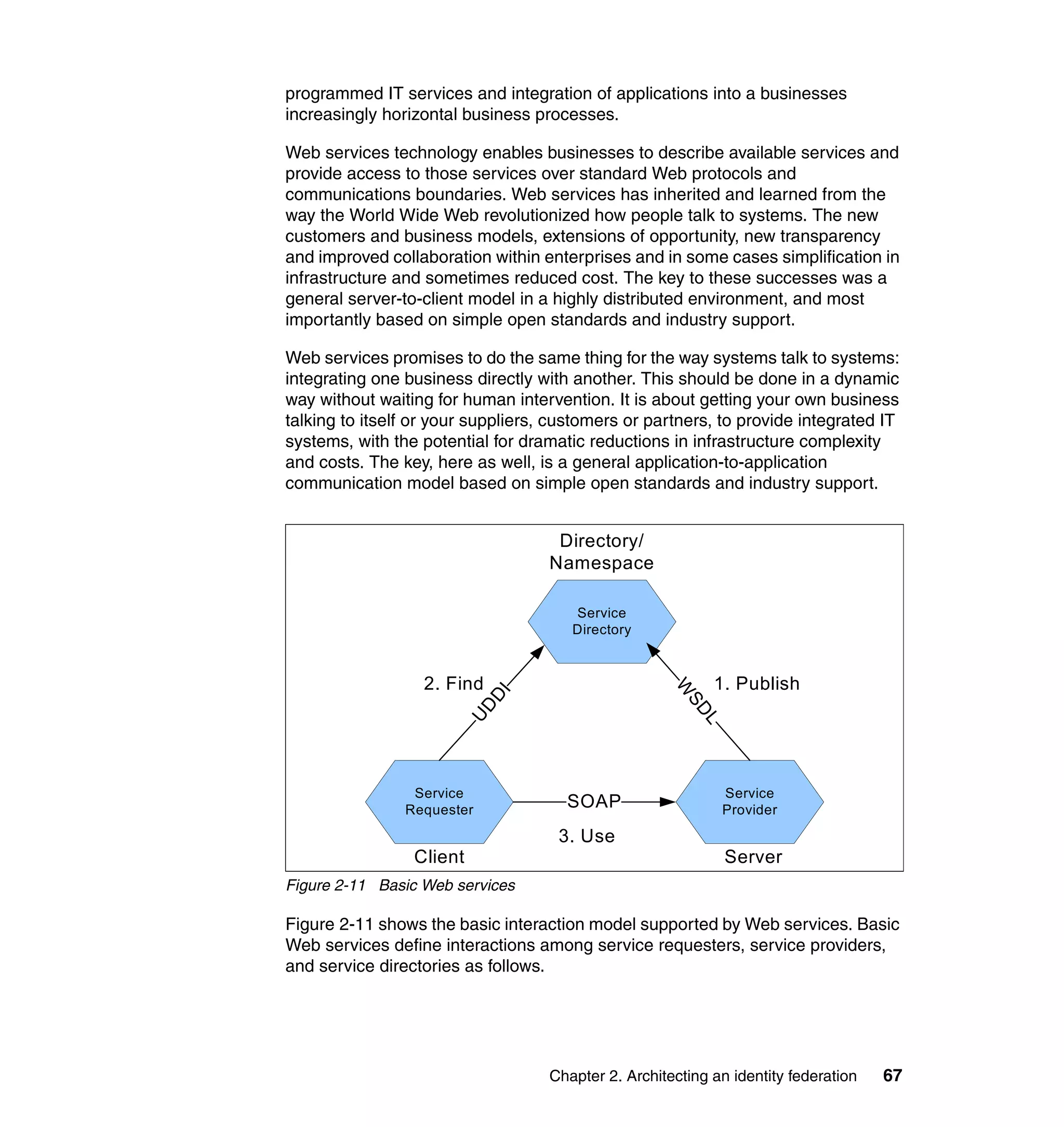 programmed IT services and integration of applications into a businesses
increasingly horizontal business processes.

Web services technology enables businesses to describe available services and
provide access to those services over standard Web protocols and
communications boundaries. Web services has inherited and learned from the
way the World Wide Web revolutionized how people talk to systems. The new
customers and business models, extensions of opportunity, new transparency
and improved collaboration within enterprises and in some cases simplification in
infrastructure and sometimes reduced cost. The key to these successes was a
general server-to-client model in a highly distributed environment, and most
importantly based on simple open standards and industry support.

Web services promises to do the same thing for the way systems talk to systems:
integrating one business directly with another. This should be done in a dynamic
way without waiting for human intervention. It is about getting your own business
talking to itself or your suppliers, customers or partners, to provide integrated IT
systems, with the potential for dramatic reductions in infrastructure complexity
and costs. The key, here as well, is a general application-to-application
communication model based on simple open standards and industry support.


                                     Directory/
                                    Namespace

                                       Service
                                       Directory



                  2. Find                                   1. Publish
                                                      W
                            DI




                                                       SD
                        UD




                                                          L




                 Service                                      Service
                Requester             SOAP                    Provider

                                     3. Use
                 Client                                       Server
Figure 2-11 Basic Web services

Figure 2-11 shows the basic interaction model supported by Web services. Basic
Web services define interactions among service requesters, service providers,
and service directories as follows.




                                    Chapter 2. Architecting an identity federation   67
 