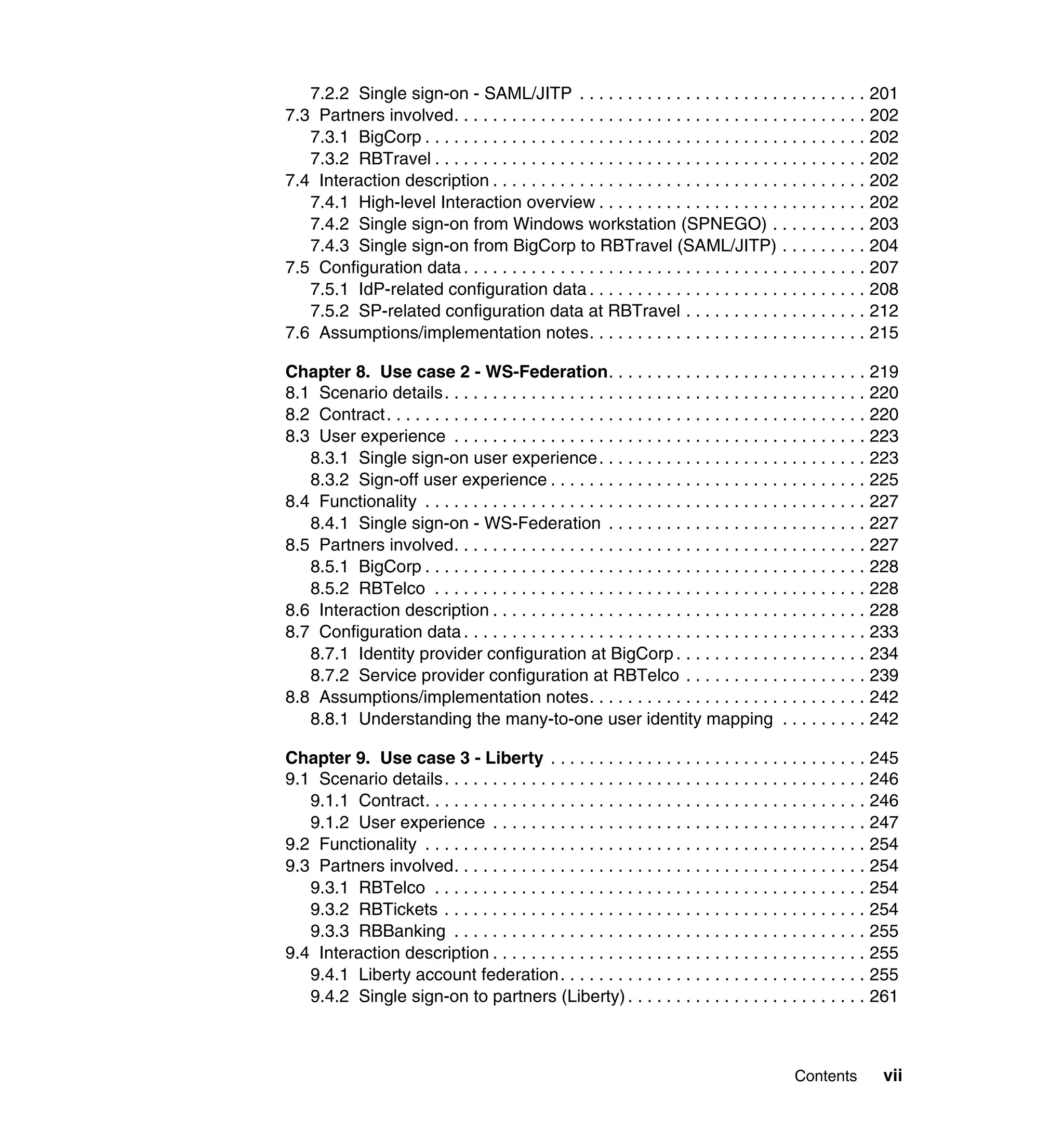 7.2.2 Single sign-on - SAML/JITP . . . . . . . . . . . . . . . . . . . . . . . . . . . . . . 201
7.3 Partners involved. . . . . . . . . . . . . . . . . . . . . . . . . . . . . . . . . . . . . . . . . . . 202
   7.3.1 BigCorp . . . . . . . . . . . . . . . . . . . . . . . . . . . . . . . . . . . . . . . . . . . . . . 202
   7.3.2 RBTravel . . . . . . . . . . . . . . . . . . . . . . . . . . . . . . . . . . . . . . . . . . . . . 202
7.4 Interaction description . . . . . . . . . . . . . . . . . . . . . . . . . . . . . . . . . . . . . . . 202
   7.4.1 High-level Interaction overview . . . . . . . . . . . . . . . . . . . . . . . . . . . . 202
   7.4.2 Single sign-on from Windows workstation (SPNEGO) . . . . . . . . . . 203
   7.4.3 Single sign-on from BigCorp to RBTravel (SAML/JITP) . . . . . . . . . 204
7.5 Configuration data . . . . . . . . . . . . . . . . . . . . . . . . . . . . . . . . . . . . . . . . . . 207
   7.5.1 IdP-related configuration data . . . . . . . . . . . . . . . . . . . . . . . . . . . . . 208
   7.5.2 SP-related configuration data at RBTravel . . . . . . . . . . . . . . . . . . . 212
7.6 Assumptions/implementation notes. . . . . . . . . . . . . . . . . . . . . . . . . . . . . 215

Chapter 8. Use case 2 - WS-Federation. . . . . . . . . . . . . . . . . . . . . . . . . . . 219
8.1 Scenario details. . . . . . . . . . . . . . . . . . . . . . . . . . . . . . . . . . . . . . . . . . . . 220
8.2 Contract. . . . . . . . . . . . . . . . . . . . . . . . . . . . . . . . . . . . . . . . . . . . . . . . . . 220
8.3 User experience . . . . . . . . . . . . . . . . . . . . . . . . . . . . . . . . . . . . . . . . . . . 223
   8.3.1 Single sign-on user experience . . . . . . . . . . . . . . . . . . . . . . . . . . . . 223
   8.3.2 Sign-off user experience . . . . . . . . . . . . . . . . . . . . . . . . . . . . . . . . . 225
8.4 Functionality . . . . . . . . . . . . . . . . . . . . . . . . . . . . . . . . . . . . . . . . . . . . . . 227
   8.4.1 Single sign-on - WS-Federation . . . . . . . . . . . . . . . . . . . . . . . . . . . 227
8.5 Partners involved. . . . . . . . . . . . . . . . . . . . . . . . . . . . . . . . . . . . . . . . . . . 227
   8.5.1 BigCorp . . . . . . . . . . . . . . . . . . . . . . . . . . . . . . . . . . . . . . . . . . . . . . 228
   8.5.2 RBTelco . . . . . . . . . . . . . . . . . . . . . . . . . . . . . . . . . . . . . . . . . . . . . 228
8.6 Interaction description . . . . . . . . . . . . . . . . . . . . . . . . . . . . . . . . . . . . . . . 228
8.7 Configuration data . . . . . . . . . . . . . . . . . . . . . . . . . . . . . . . . . . . . . . . . . . 233
   8.7.1 Identity provider configuration at BigCorp . . . . . . . . . . . . . . . . . . . . 234
   8.7.2 Service provider configuration at RBTelco . . . . . . . . . . . . . . . . . . . 239
8.8 Assumptions/implementation notes. . . . . . . . . . . . . . . . . . . . . . . . . . . . . 242
   8.8.1 Understanding the many-to-one user identity mapping . . . . . . . . . 242

Chapter 9. Use case 3 - Liberty . . . . . . . . . . . . . . . . . . . . . . . . . . . . . . . . . 245
9.1 Scenario details. . . . . . . . . . . . . . . . . . . . . . . . . . . . . . . . . . . . . . . . . . . . 246
   9.1.1 Contract. . . . . . . . . . . . . . . . . . . . . . . . . . . . . . . . . . . . . . . . . . . . . . 246
   9.1.2 User experience . . . . . . . . . . . . . . . . . . . . . . . . . . . . . . . . . . . . . . . 247
9.2 Functionality . . . . . . . . . . . . . . . . . . . . . . . . . . . . . . . . . . . . . . . . . . . . . . 254
9.3 Partners involved. . . . . . . . . . . . . . . . . . . . . . . . . . . . . . . . . . . . . . . . . . . 254
   9.3.1 RBTelco . . . . . . . . . . . . . . . . . . . . . . . . . . . . . . . . . . . . . . . . . . . . . 254
   9.3.2 RBTickets . . . . . . . . . . . . . . . . . . . . . . . . . . . . . . . . . . . . . . . . . . . . 254
   9.3.3 RBBanking . . . . . . . . . . . . . . . . . . . . . . . . . . . . . . . . . . . . . . . . . . . 255
9.4 Interaction description . . . . . . . . . . . . . . . . . . . . . . . . . . . . . . . . . . . . . . . 255
   9.4.1 Liberty account federation . . . . . . . . . . . . . . . . . . . . . . . . . . . . . . . . 255
   9.4.2 Single sign-on to partners (Liberty) . . . . . . . . . . . . . . . . . . . . . . . . . 261



                                                                                               Contents         vii
 