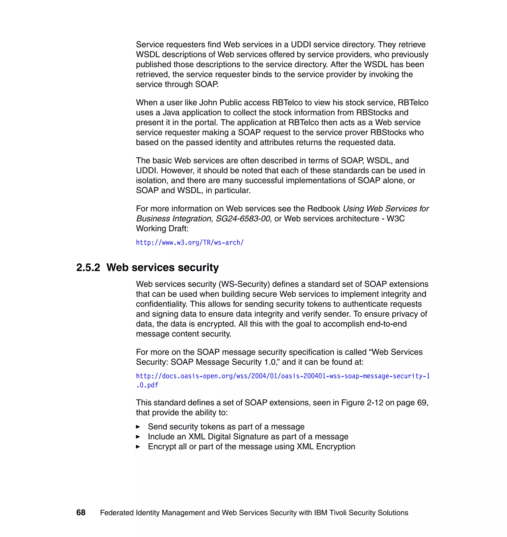 Service requesters find Web services in a UDDI service directory. They retrieve
               WSDL descriptions of Web services offered by service providers, who previously
               published those descriptions to the service directory. After the WSDL has been
               retrieved, the service requester binds to the service provider by invoking the
               service through SOAP.

               When a user like John Public access RBTelco to view his stock service, RBTelco
               uses a Java application to collect the stock information from RBStocks and
               present it in the portal. The application at RBTelco then acts as a Web service
               service requester making a SOAP request to the service prover RBStocks who
               based on the passed identity and attributes returns the requested data.

               The basic Web services are often described in terms of SOAP, WSDL, and
               UDDI. However, it should be noted that each of these standards can be used in
               isolation, and there are many successful implementations of SOAP alone, or
               SOAP and WSDL, in particular.

               For more information on Web services see the Redbook Using Web Services for
               Business Integration, SG24-6583-00, or Web services architecture - W3C
               Working Draft:
               http://www.w3.org/TR/ws-arch/


2.5.2 Web services security
               Web services security (WS-Security) defines a standard set of SOAP extensions
               that can be used when building secure Web services to implement integrity and
               confidentiality. This allows for sending security tokens to authenticate requests
               and signing data to ensure data integrity and verify sender. To ensure privacy of
               data, the data is encrypted. All this with the goal to accomplish end-to-end
               message content security.

               For more on the SOAP message security specification is called “Web Services
               Security: SOAP Message Security 1.0,” and it can be found at:
               http://docs.oasis-open.org/wss/2004/01/oasis-200401-wss-soap-message-security-1
               .0.pdf

               This standard defines a set of SOAP extensions, seen in Figure 2-12 on page 69,
               that provide the ability to:
                  Send security tokens as part of a message
                  Include an XML Digital Signature as part of a message
                  Encrypt all or part of the message using XML Encryption




68   Federated Identity Management and Web Services Security with IBM Tivoli Security Solutions
 