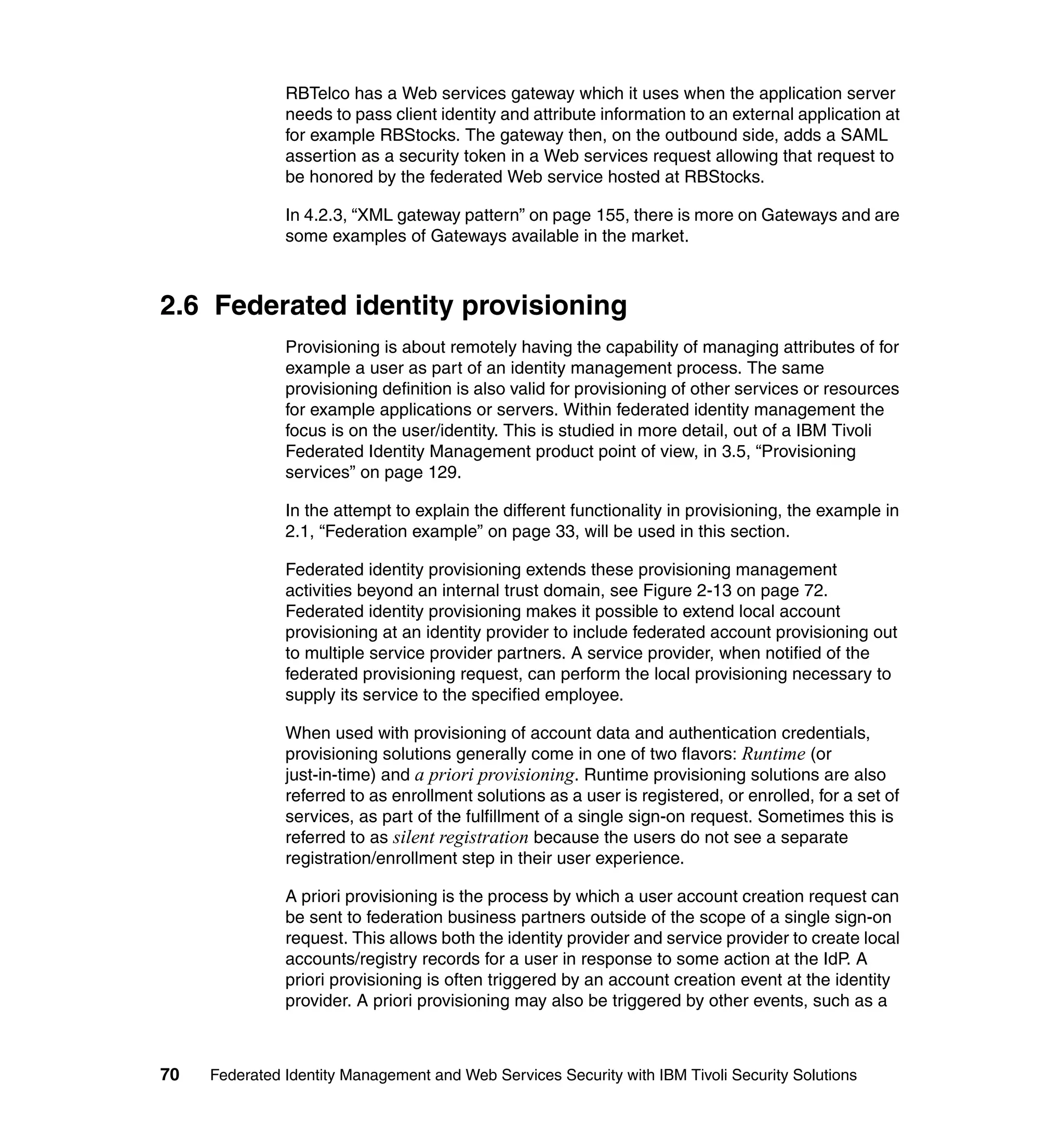 RBTelco has a Web services gateway which it uses when the application server
               needs to pass client identity and attribute information to an external application at
               for example RBStocks. The gateway then, on the outbound side, adds a SAML
               assertion as a security token in a Web services request allowing that request to
               be honored by the federated Web service hosted at RBStocks.

               In 4.2.3, “XML gateway pattern” on page 155, there is more on Gateways and are
               some examples of Gateways available in the market.



2.6 Federated identity provisioning
               Provisioning is about remotely having the capability of managing attributes of for
               example a user as part of an identity management process. The same
               provisioning definition is also valid for provisioning of other services or resources
               for example applications or servers. Within federated identity management the
               focus is on the user/identity. This is studied in more detail, out of a IBM Tivoli
               Federated Identity Management product point of view, in 3.5, “Provisioning
               services” on page 129.

               In the attempt to explain the different functionality in provisioning, the example in
               2.1, “Federation example” on page 33, will be used in this section.

               Federated identity provisioning extends these provisioning management
               activities beyond an internal trust domain, see Figure 2-13 on page 72.
               Federated identity provisioning makes it possible to extend local account
               provisioning at an identity provider to include federated account provisioning out
               to multiple service provider partners. A service provider, when notified of the
               federated provisioning request, can perform the local provisioning necessary to
               supply its service to the specified employee.

               When used with provisioning of account data and authentication credentials,
               provisioning solutions generally come in one of two flavors: Runtime (or
               just-in-time) and a priori provisioning. Runtime provisioning solutions are also
               referred to as enrollment solutions as a user is registered, or enrolled, for a set of
               services, as part of the fulfillment of a single sign-on request. Sometimes this is
               referred to as silent registration because the users do not see a separate
               registration/enrollment step in their user experience.

               A priori provisioning is the process by which a user account creation request can
               be sent to federation business partners outside of the scope of a single sign-on
               request. This allows both the identity provider and service provider to create local
               accounts/registry records for a user in response to some action at the IdP. A
               priori provisioning is often triggered by an account creation event at the identity
               provider. A priori provisioning may also be triggered by other events, such as a



70   Federated Identity Management and Web Services Security with IBM Tivoli Security Solutions
 