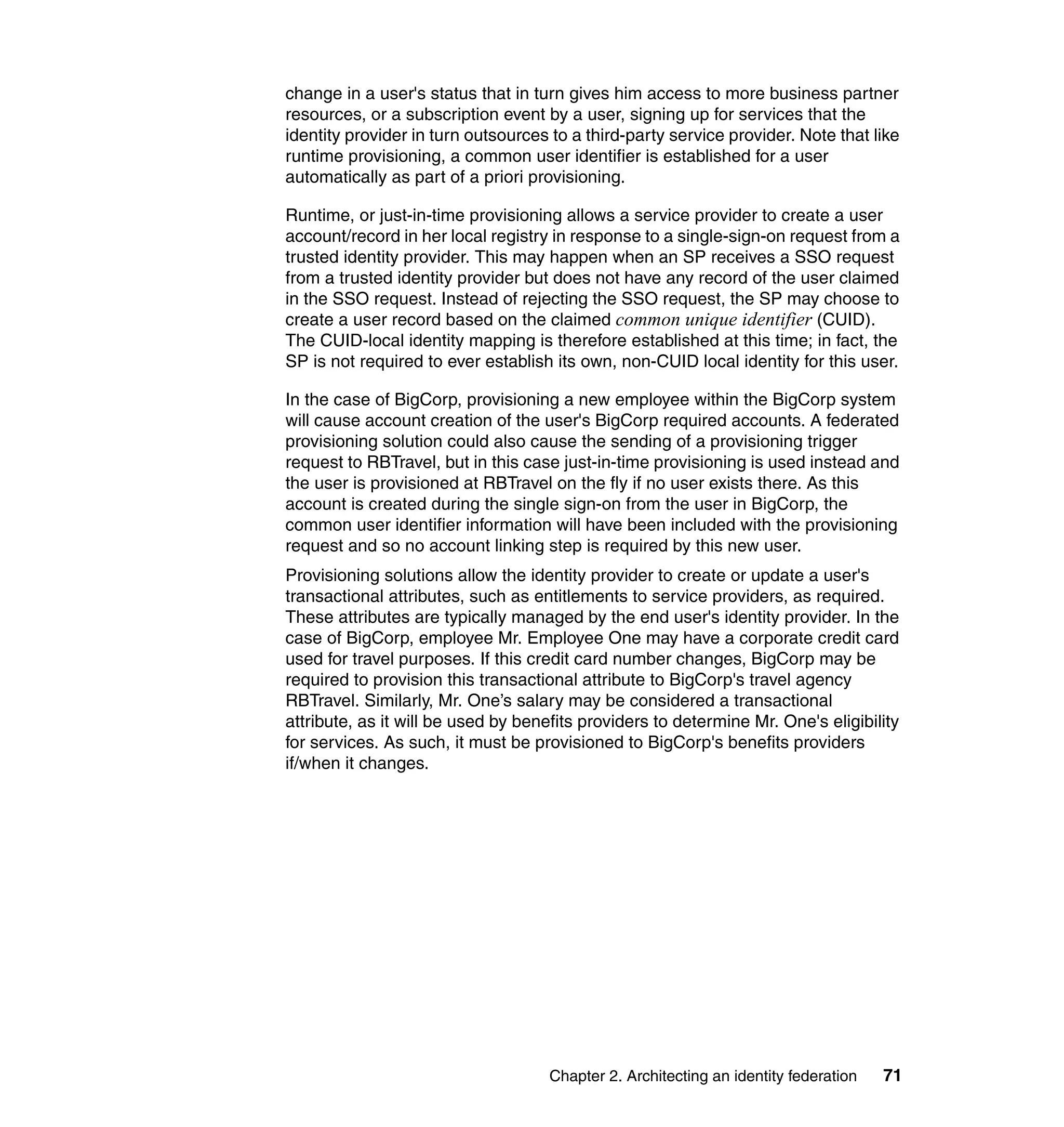 change in a user's status that in turn gives him access to more business partner
resources, or a subscription event by a user, signing up for services that the
identity provider in turn outsources to a third-party service provider. Note that like
runtime provisioning, a common user identifier is established for a user
automatically as part of a priori provisioning.

Runtime, or just-in-time provisioning allows a service provider to create a user
account/record in her local registry in response to a single-sign-on request from a
trusted identity provider. This may happen when an SP receives a SSO request
from a trusted identity provider but does not have any record of the user claimed
in the SSO request. Instead of rejecting the SSO request, the SP may choose to
create a user record based on the claimed common unique identifier (CUID).
The CUID-local identity mapping is therefore established at this time; in fact, the
SP is not required to ever establish its own, non-CUID local identity for this user.

In the case of BigCorp, provisioning a new employee within the BigCorp system
will cause account creation of the user's BigCorp required accounts. A federated
provisioning solution could also cause the sending of a provisioning trigger
request to RBTravel, but in this case just-in-time provisioning is used instead and
the user is provisioned at RBTravel on the fly if no user exists there. As this
account is created during the single sign-on from the user in BigCorp, the
common user identifier information will have been included with the provisioning
request and so no account linking step is required by this new user.
Provisioning solutions allow the identity provider to create or update a user's
transactional attributes, such as entitlements to service providers, as required.
These attributes are typically managed by the end user's identity provider. In the
case of BigCorp, employee Mr. Employee One may have a corporate credit card
used for travel purposes. If this credit card number changes, BigCorp may be
required to provision this transactional attribute to BigCorp's travel agency
RBTravel. Similarly, Mr. One’s salary may be considered a transactional
attribute, as it will be used by benefits providers to determine Mr. One's eligibility
for services. As such, it must be provisioned to BigCorp's benefits providers
if/when it changes.




                                    Chapter 2. Architecting an identity federation   71
 