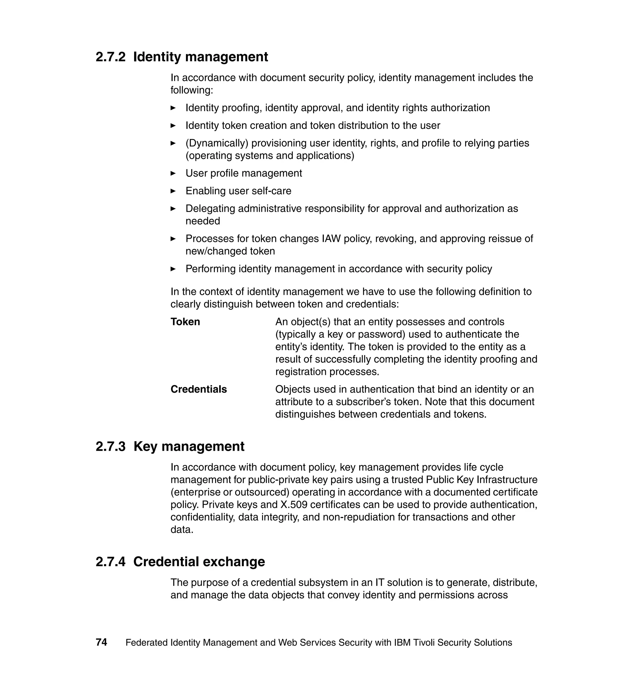 2.7.2 Identity management
               In accordance with document security policy, identity management includes the
               following:
                  Identity proofing, identity approval, and identity rights authorization
                  Identity token creation and token distribution to the user
                  (Dynamically) provisioning user identity, rights, and profile to relying parties
                  (operating systems and applications)
                  User profile management
                  Enabling user self-care
                  Delegating administrative responsibility for approval and authorization as
                  needed
                  Processes for token changes IAW policy, revoking, and approving reissue of
                  new/changed token
                  Performing identity management in accordance with security policy

               In the context of identity management we have to use the following definition to
               clearly distinguish between token and credentials:
               Token                   An object(s) that an entity possesses and controls
                                       (typically a key or password) used to authenticate the
                                       entity’s identity. The token is provided to the entity as a
                                       result of successfully completing the identity proofing and
                                       registration processes.
               Credentials             Objects used in authentication that bind an identity or an
                                       attribute to a subscriber’s token. Note that this document
                                       distinguishes between credentials and tokens.


2.7.3 Key management
               In accordance with document policy, key management provides life cycle
               management for public-private key pairs using a trusted Public Key Infrastructure
               (enterprise or outsourced) operating in accordance with a documented certificate
               policy. Private keys and X.509 certificates can be used to provide authentication,
               confidentiality, data integrity, and non-repudiation for transactions and other
               data.


2.7.4 Credential exchange
               The purpose of a credential subsystem in an IT solution is to generate, distribute,
               and manage the data objects that convey identity and permissions across



74   Federated Identity Management and Web Services Security with IBM Tivoli Security Solutions
 
