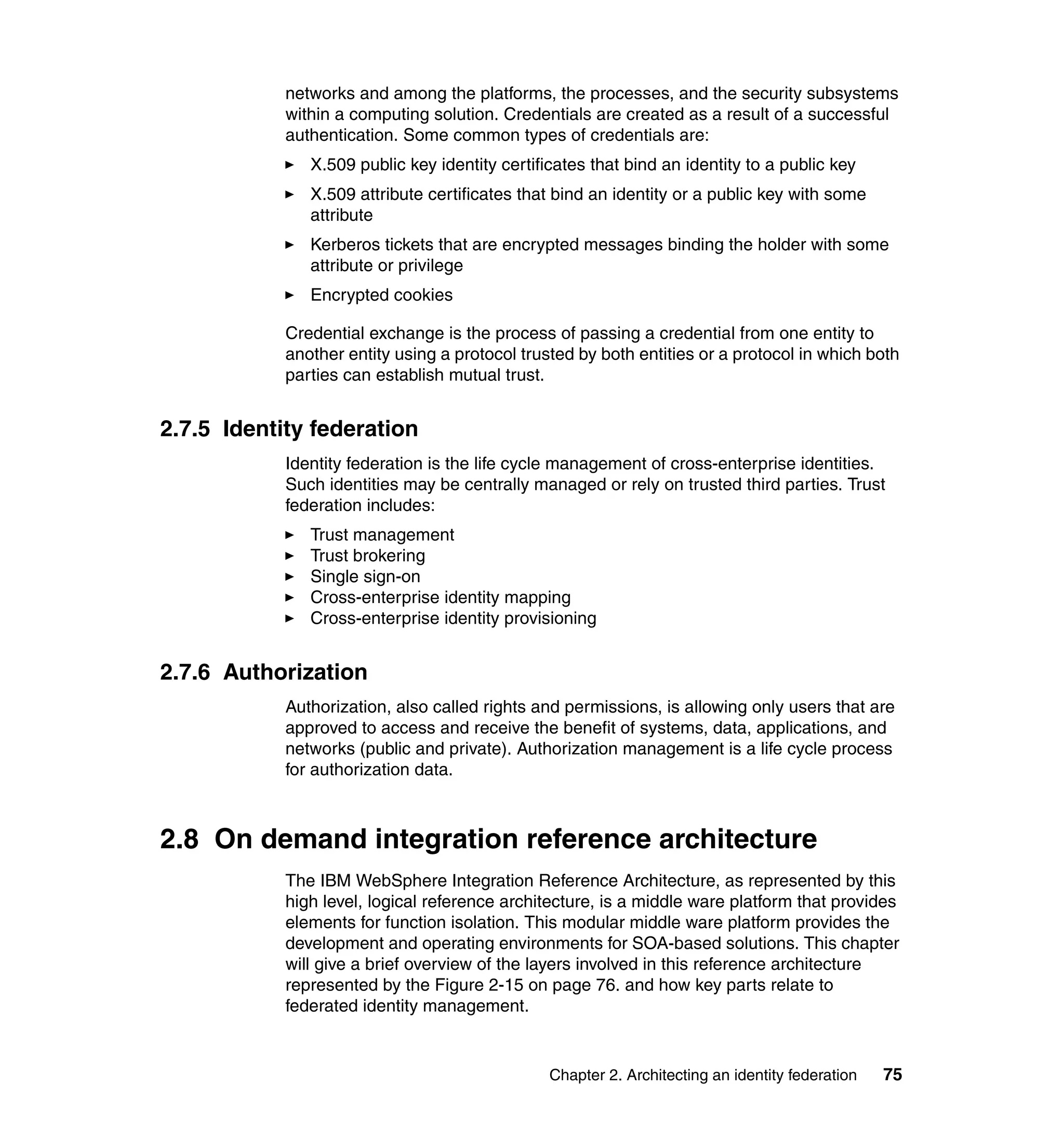 networks and among the platforms, the processes, and the security subsystems
            within a computing solution. Credentials are created as a result of a successful
            authentication. Some common types of credentials are:
               X.509 public key identity certificates that bind an identity to a public key
               X.509 attribute certificates that bind an identity or a public key with some
               attribute
               Kerberos tickets that are encrypted messages binding the holder with some
               attribute or privilege
               Encrypted cookies

            Credential exchange is the process of passing a credential from one entity to
            another entity using a protocol trusted by both entities or a protocol in which both
            parties can establish mutual trust.


2.7.5 Identity federation
            Identity federation is the life cycle management of cross-enterprise identities.
            Such identities may be centrally managed or rely on trusted third parties. Trust
            federation includes:
               Trust management
               Trust brokering
               Single sign-on
               Cross-enterprise identity mapping
               Cross-enterprise identity provisioning


2.7.6 Authorization
            Authorization, also called rights and permissions, is allowing only users that are
            approved to access and receive the benefit of systems, data, applications, and
            networks (public and private). Authorization management is a life cycle process
            for authorization data.



2.8 On demand integration reference architecture
            The IBM WebSphere Integration Reference Architecture, as represented by this
            high level, logical reference architecture, is a middle ware platform that provides
            elements for function isolation. This modular middle ware platform provides the
            development and operating environments for SOA-based solutions. This chapter
            will give a brief overview of the layers involved in this reference architecture
            represented by the Figure 2-15 on page 76. and how key parts relate to
            federated identity management.


                                                Chapter 2. Architecting an identity federation   75
 