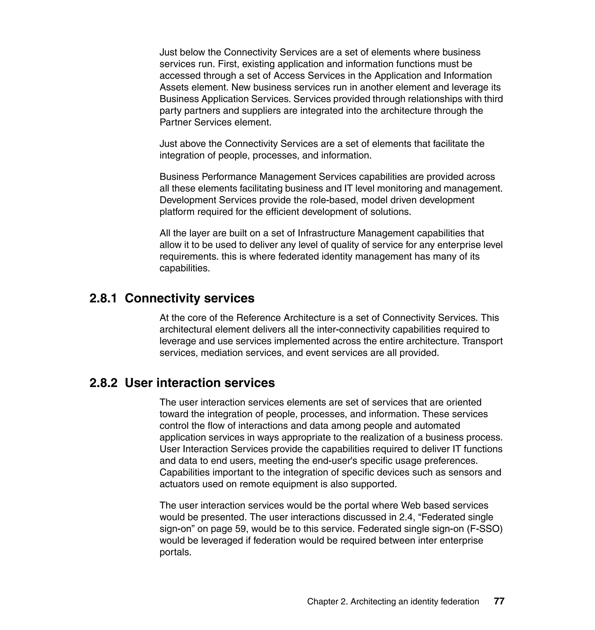 Just below the Connectivity Services are a set of elements where business
           services run. First, existing application and information functions must be
           accessed through a set of Access Services in the Application and Information
           Assets element. New business services run in another element and leverage its
           Business Application Services. Services provided through relationships with third
           party partners and suppliers are integrated into the architecture through the
           Partner Services element.

           Just above the Connectivity Services are a set of elements that facilitate the
           integration of people, processes, and information.

           Business Performance Management Services capabilities are provided across
           all these elements facilitating business and IT level monitoring and management.
           Development Services provide the role-based, model driven development
           platform required for the efficient development of solutions.

           All the layer are built on a set of Infrastructure Management capabilities that
           allow it to be used to deliver any level of quality of service for any enterprise level
           requirements. this is where federated identity management has many of its
           capabilities.


2.8.1 Connectivity services
           At the core of the Reference Architecture is a set of Connectivity Services. This
           architectural element delivers all the inter-connectivity capabilities required to
           leverage and use services implemented across the entire architecture. Transport
           services, mediation services, and event services are all provided.


2.8.2 User interaction services
           The user interaction services elements are set of services that are oriented
           toward the integration of people, processes, and information. These services
           control the flow of interactions and data among people and automated
           application services in ways appropriate to the realization of a business process.
           User Interaction Services provide the capabilities required to deliver IT functions
           and data to end users, meeting the end-user's specific usage preferences.
           Capabilities important to the integration of specific devices such as sensors and
           actuators used on remote equipment is also supported.

           The user interaction services would be the portal where Web based services
           would be presented. The user interactions discussed in 2.4, “Federated single
           sign-on” on page 59, would be to this service. Federated single sign-on (F-SSO)
           would be leveraged if federation would be required between inter enterprise
           portals.




                                                Chapter 2. Architecting an identity federation   77
 