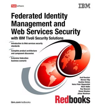Front cover


Federated Identity
Management and
Web Services Security
with IBM Tivoli Security Solutions
Introduction to Web services security
standards

Complete product architecture
and component discussion

Extensive federation
business scenario




                                                                Axel Buecker
                                                                 Werner Filip
                                                              Heather Hinton
                                                      Heinz Peter Hippenstiel
                                                                  Mark Hollin
                                                                 Ray Neucom
                                                              Shane Weeden
                                                             Johan Westman



ibm.com/redbooks
 