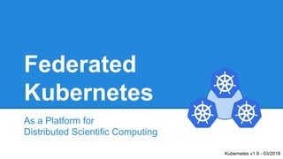 Federated
Kubernetes
As a Platform for
Distributed Scientific Computing
Kubernetes v1.9 - 03/2018
 