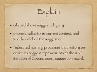 Explain
Gboard shows suggested query
phone locally stores current context, and
whether clicked the suggestion.
Federated learning processes that history on-
device to suggest improvements to the next
iteration of Gboard query suggestion model.
 