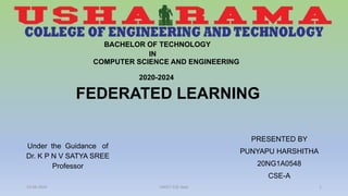 BACHELOR OF TECHNOLOGY
IN
COMPUTER SCIENCE AND ENGINEERING
2020-2024
FEDERATED LEARNING
PRESENTED BY
PUNYAPU HARSHITHA
20NG1A0548
CSE-A
Under the Guidance of
Dr. K P N V SATYA SREE
Professor
19-04-2024 URCET-CSE dept 1
 
