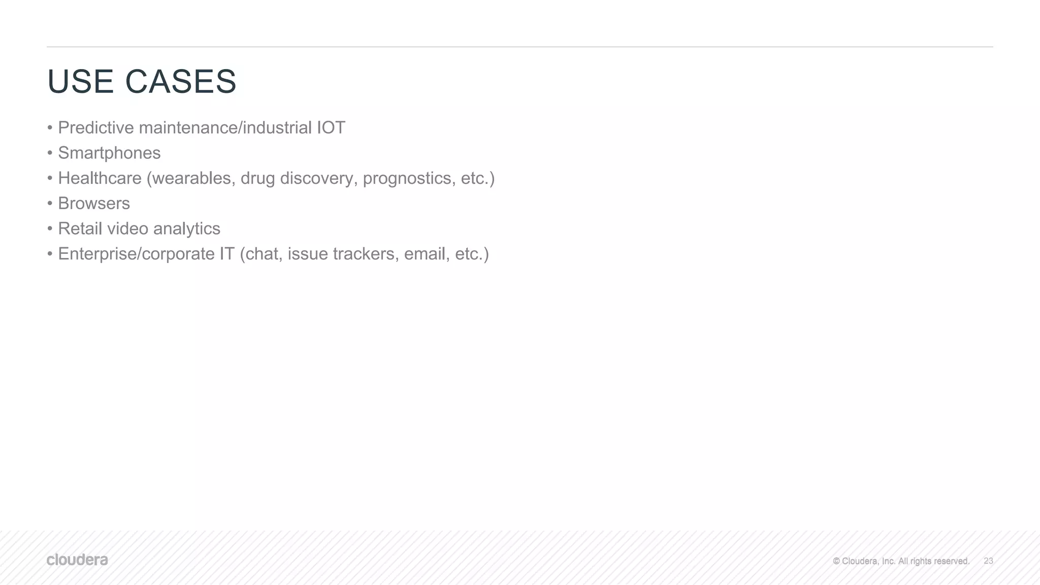 © Cloudera, Inc. All rights reserved.© Cloudera, Inc. All rights reserved.
USE CASES
• Predictive maintenance/industrial IOT
• Smartphones
• Healthcare (wearables, drug discovery, prognostics, etc.)
• Browsers
• Retail video analytics
• Enterprise/corporate IT (chat, issue trackers, email, etc.)
23
 