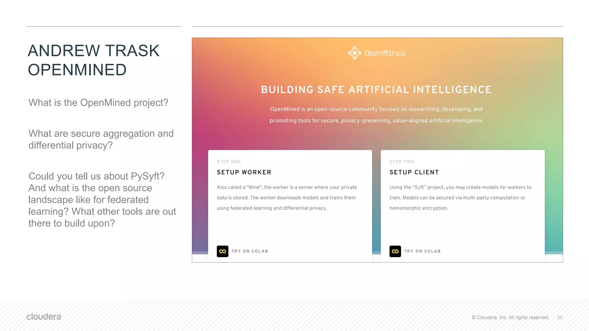 © Cloudera, Inc. All rights reserved.© Cloudera, Inc. All rights reserved.
ANDREW TRASK
OPENMINED
25
What is the OpenMined project?
What are secure aggregation and
differential privacy?
Could you tell us about PySyft?
And what is the open source
landscape like for federated
learning? What other tools are out
there to build upon?
 