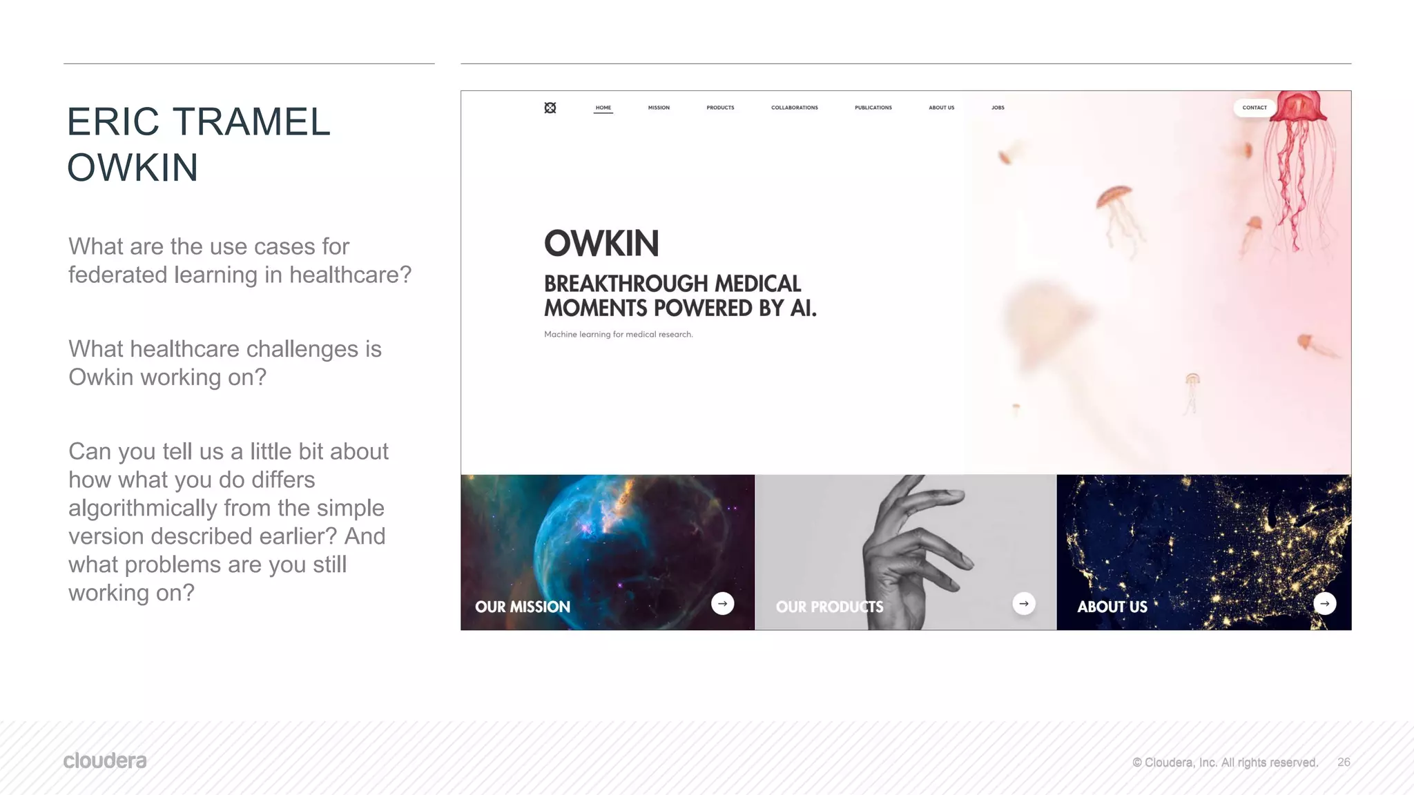 © Cloudera, Inc. All rights reserved.© Cloudera, Inc. All rights reserved.
ERIC TRAMEL
OWKIN
26
What are the use cases for
federated learning in healthcare?
What healthcare challenges is
Owkin working on?
Can you tell us a little bit about
how what you do differs
algorithmically from the simple
version described earlier? And
what problems are you still
working on?
 