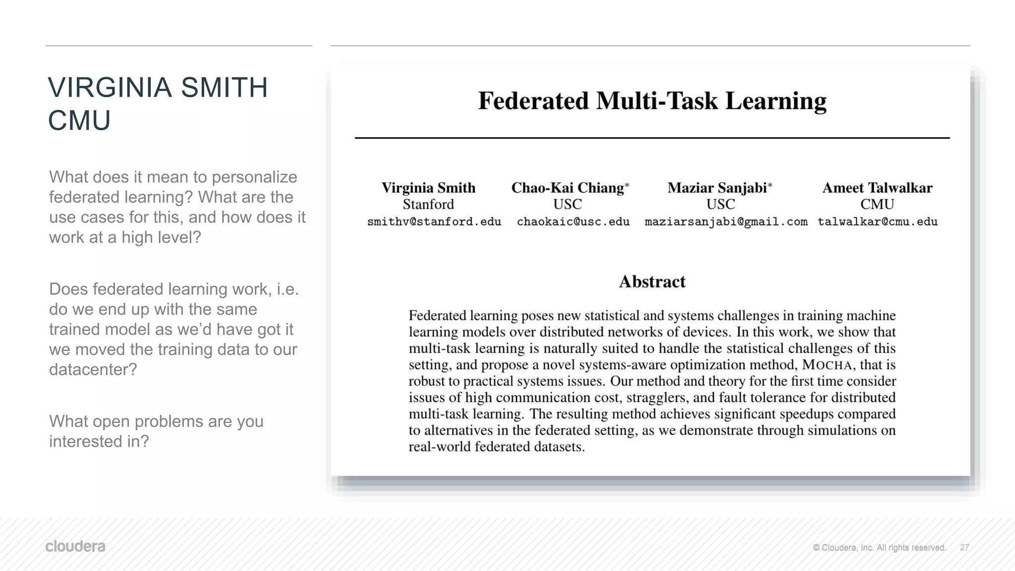 © Cloudera, Inc. All rights reserved.© Cloudera, Inc. All rights reserved.
VIRGINIA SMITH
CMU
27
What does it mean to personalize
federated learning? What are the
use cases for this, and how does it
work at a high level?
Does federated learning work, i.e.
do we end up with the same
trained model as we’d have got it
we moved the training data to our
datacenter?
What open problems are you
interested in?
 