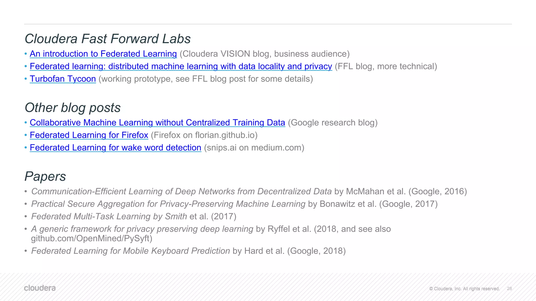 © Cloudera, Inc. All rights reserved.© Cloudera, Inc. All rights reserved.
Cloudera Fast Forward Labs
• An introduction to Federated Learning (Cloudera VISION blog, business audience)
• Federated learning: distributed machine learning with data locality and privacy (FFL blog, more technical)
• Turbofan Tycoon (working prototype, see FFL blog post for some details)
Other blog posts
• Collaborative Machine Learning without Centralized Training Data (Google research blog)
• Federated Learning for Firefox (Firefox on florian.github.io)
• Federated Learning for wake word detection (snips.ai on medium.com)
Papers
• Communication-Efficient Learning of Deep Networks from Decentralized Data by McMahan et al. (Google, 2016)
• Practical Secure Aggregation for Privacy-Preserving Machine Learning by Bonawitz et al. (Google, 2017)
• Federated Multi-Task Learning by Smith et al. (2017)
• A generic framework for privacy preserving deep learning by Ryffel et al. (2018, and see also
github.com/OpenMined/PySyft)
• Federated Learning for Mobile Keyboard Prediction by Hard et al. (Google, 2018)
28
 