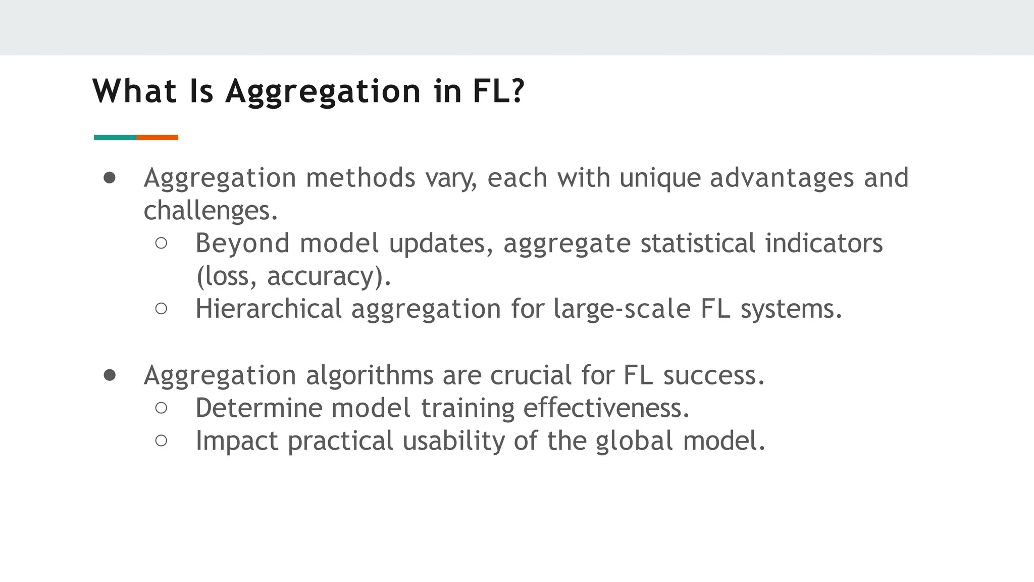 What Is Aggregation in FL?
● Aggregation methods vary, each with unique advantages and
challenges.
○ Beyond model updates, aggregate statistical indicators
(loss, accuracy).
○ Hierarchical aggregation for large-scale FL systems.
● Aggregation algorithms are crucial for FL success.
○ Determine model training e ectiveness.
ﬀ
○ Impact practical usability of the global model.
 