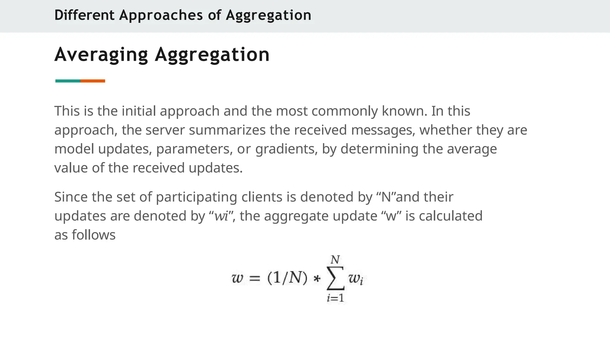 Averaging Aggregation
This is the initial approach and the most commonly known. In this
approach, the server summarizes the received messages, whether they are
model updates, parameters, or gradients, by determining the average
value of the received updates.
Since the set of participating clients is denoted by “N”and their
updates are denoted by “𝑤𝑖”, the aggregate update “w” is calculated
as follows
Different Approaches of Aggregation
 
