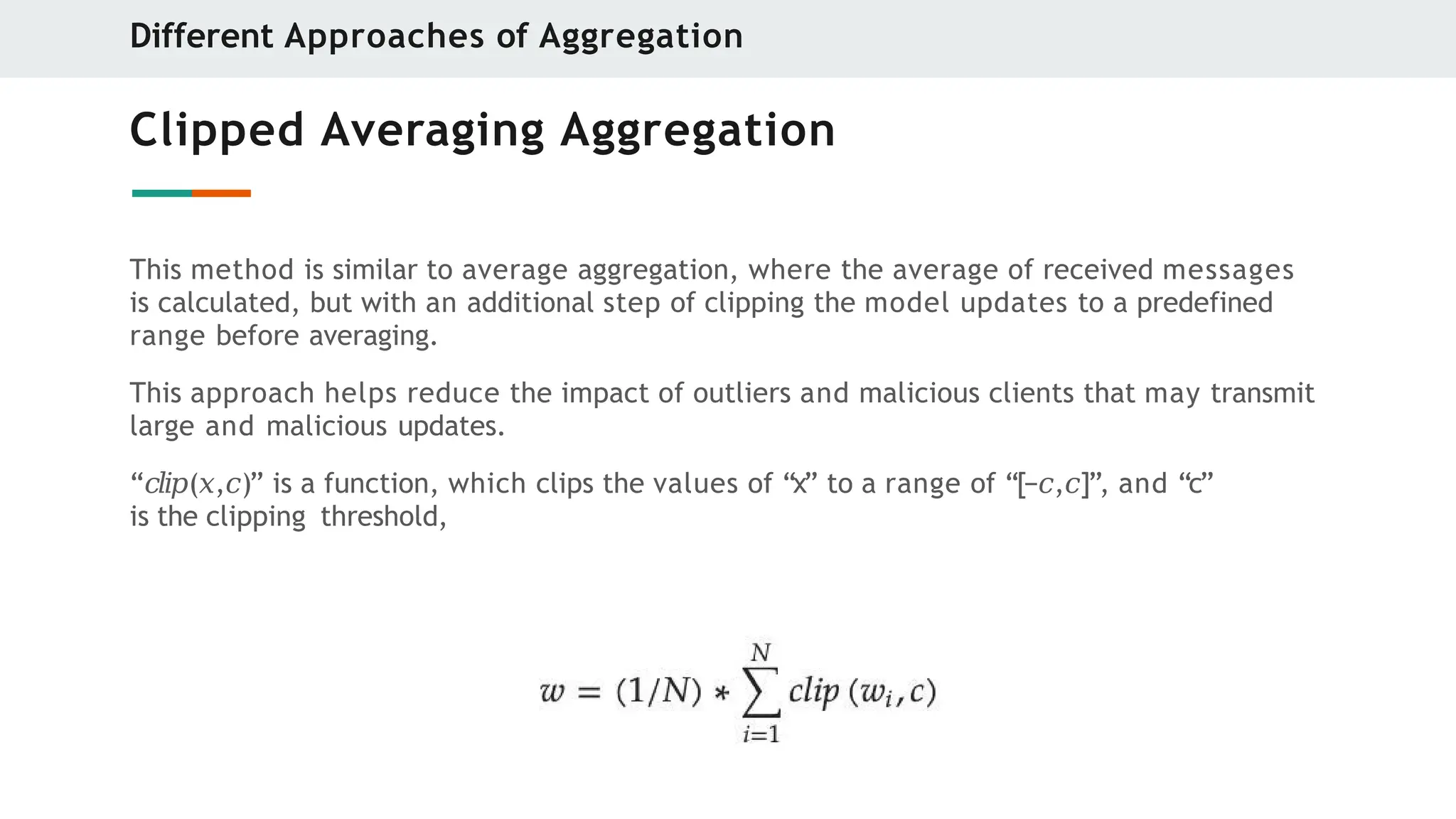 Clipped Averaging Aggregation
This method is similar to average aggregation, where the average of received messages
is calculated, but with an additional step of clipping the model updates to a predefined
range before averaging.
This approach helps reduce the impact of outliers and malicious clients that may transmit
large and malicious updates.
“𝑐𝑙𝑖𝑝(𝑥,𝑐)” is a function, which clips the values of “x” to a range of “[−𝑐,𝑐]”, and “c”
is the clipping threshold,
Different Approaches of Aggregation
 