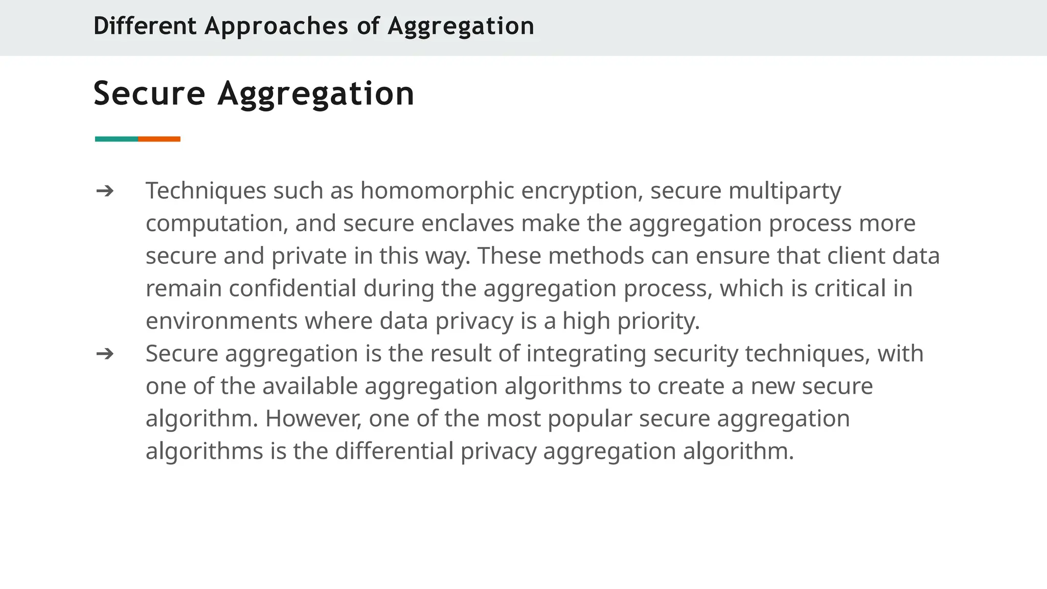 Secure Aggregation
➔ Techniques such as homomorphic encryption, secure multiparty
computation, and secure enclaves make the aggregation process more
secure and private in this way. These methods can ensure that client data
remain confidential during the aggregation process, which is critical in
environments where data privacy is a high priority.
➔ Secure aggregation is the result of integrating security techniques, with
one of the available aggregation algorithms to create a new secure
algorithm. However, one of the most popular secure aggregation
algorithms is the differential privacy aggregation algorithm.
Different Approaches of Aggregation
 