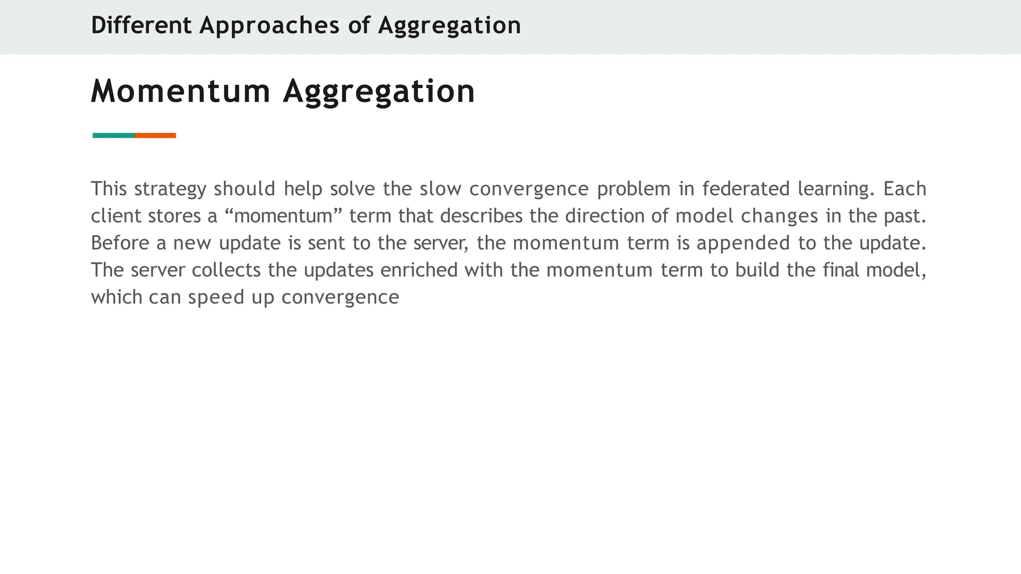 Momentum Aggregation
This strategy should help solve the slow convergence problem in federated learning. Each
client stores a “momentum” term that describes the direction of model changes in the past.
Before a new update is sent to the server, the momentum term is appended to the update.
The server collects the updates enriched with the momentum term to build the final model,
which can speed up convergence
Different Approaches of Aggregation
 
