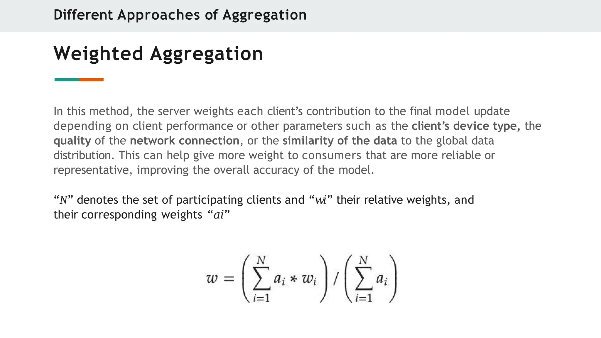 Weighted Aggregation
In this method, the server weights each client’s contribution to the final model update
depending on client performance or other parameters such as the client’s device type, the
quality of the network connection, or the similarity of the data to the global data
distribution. This can help give more weight to consumers that are more reliable or
representative, improving the overall accuracy of the model.
“N” denotes the set of participating clients and “𝑤𝑖” their relative weights, and
their corresponding weights “𝑎𝑖”
Different Approaches of Aggregation
 