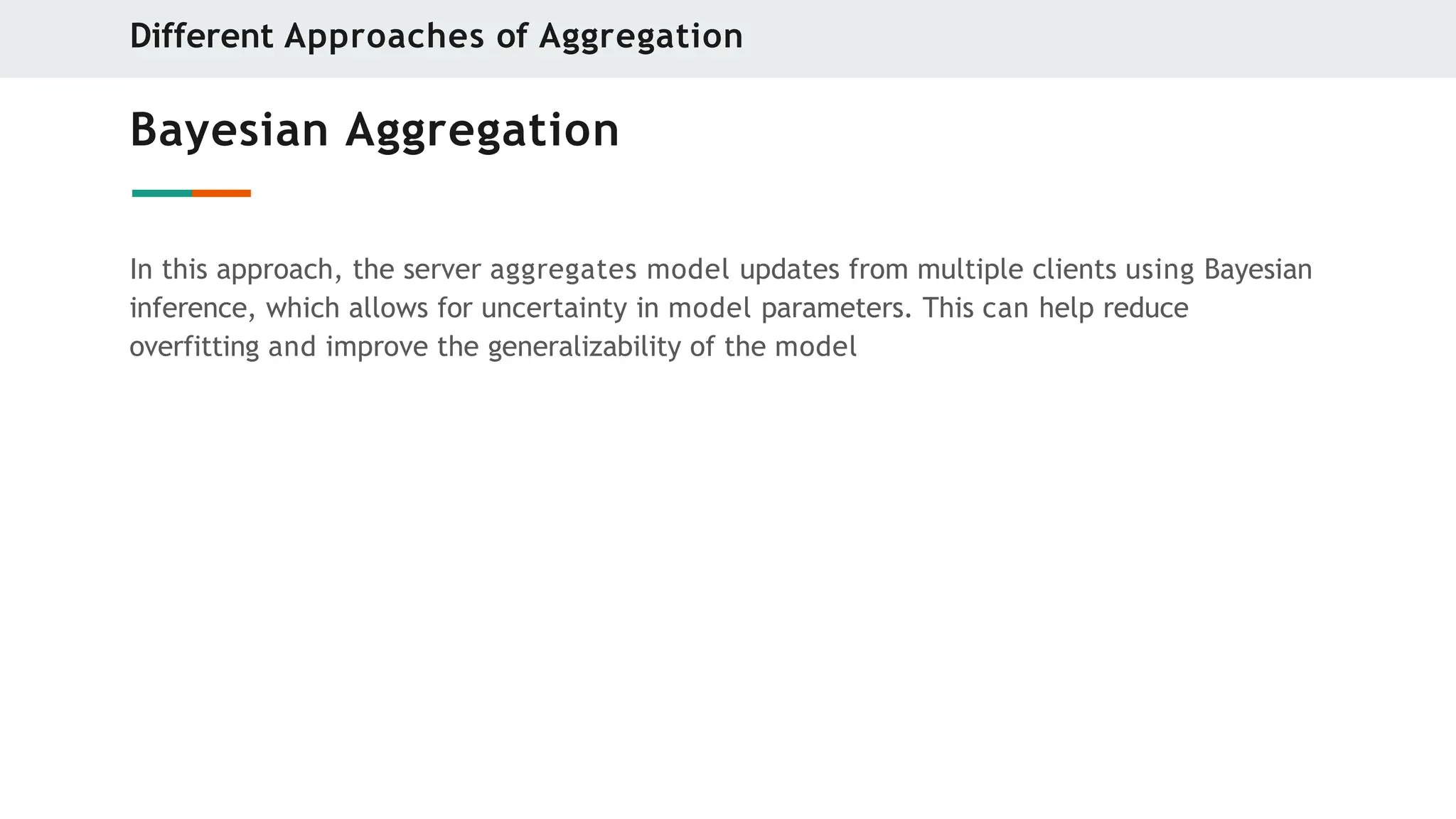 Bayesian Aggregation
In this approach, the server aggregates model updates from multiple clients using Bayesian
inference, which allows for uncertainty in model parameters. This can help reduce
overfitting and improve the generalizability of the model
Different Approaches of Aggregation
 