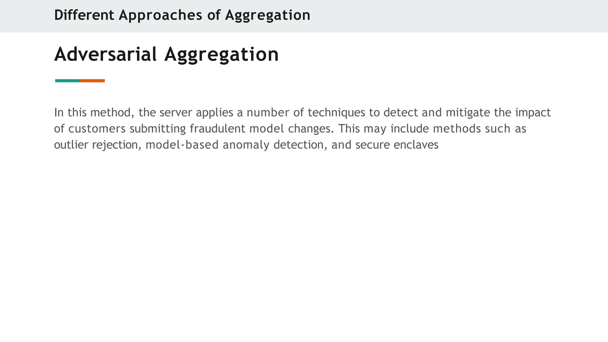 Adversarial Aggregation
In this method, the server applies a number of techniques to detect and mitigate the impact
of customers submitting fraudulent model changes. This may include methods such as
outlier rejection, model-based anomaly detection, and secure enclaves
Different Approaches of Aggregation
 