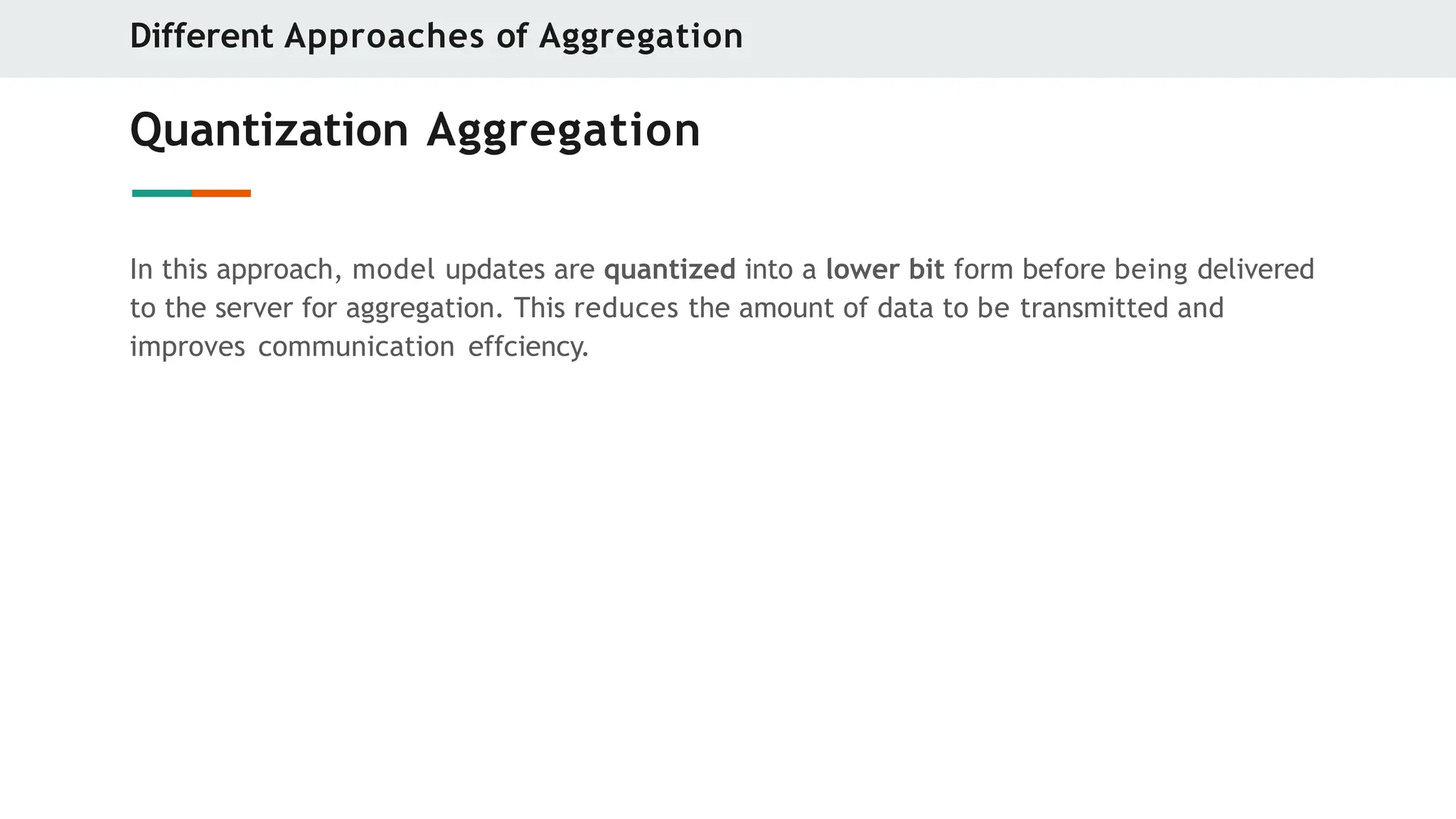 Quantization Aggregation
In this approach, model updates are quantized into a lower bit form before being delivered
to the server for aggregation. This reduces the amount of data to be transmitted and
improves communication effciency.
Different Approaches of Aggregation
 