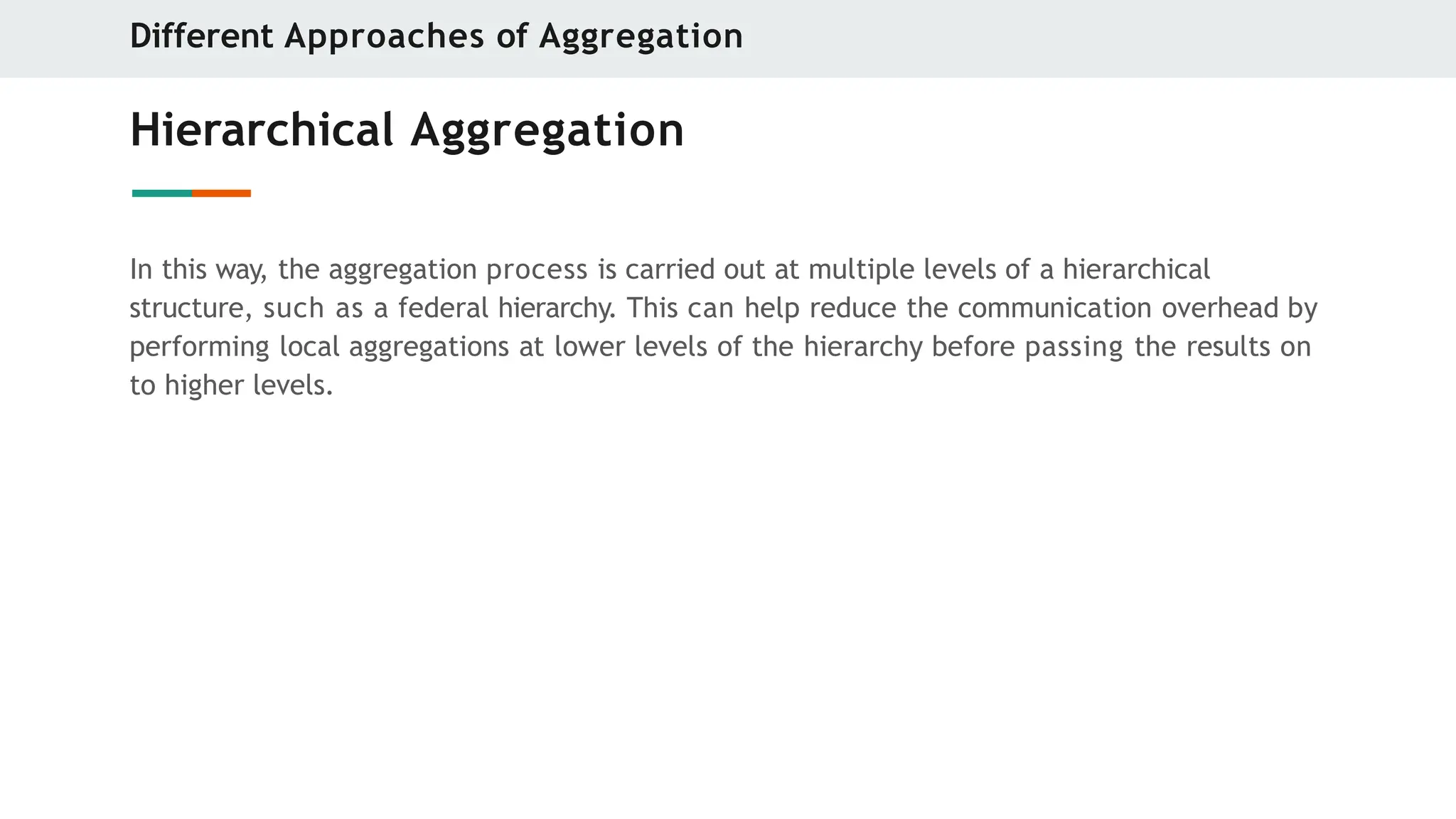 Hierarchical Aggregation
In this way, the aggregation process is carried out at multiple levels of a hierarchical
structure, such as a federal hierarchy. This can help reduce the communication overhead by
performing local aggregations at lower levels of the hierarchy before passing the results on
to higher levels.
Different Approaches of Aggregation
 