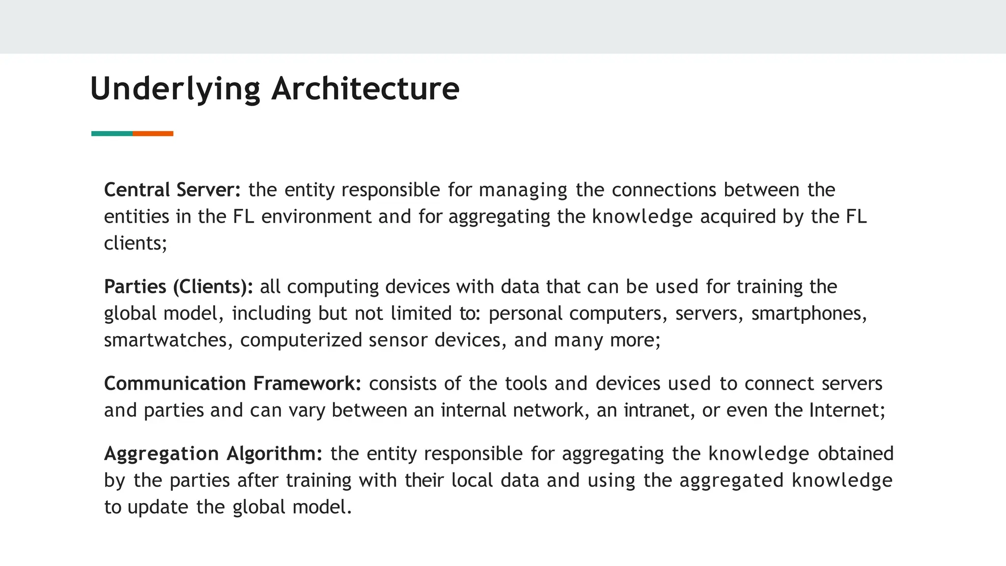 Underlying Architecture
Central Server: the entity responsible for managing the connections between the
entities in the FL environment and for aggregating the knowledge acquired by the FL
clients;
Parties (Clients): all computing devices with data that can be used for training the
global model, including but not limited to: personal computers, servers, smartphones,
smartwatches, computerized sensor devices, and many more;
Communication Framework: consists of the tools and devices used to connect servers
and parties and can vary between an internal network, an intranet, or even the Internet;
Aggregation Algorithm: the entity responsible for aggregating the knowledge obtained
by the parties after training with their local data and using the aggregated knowledge
to update the global model.
 