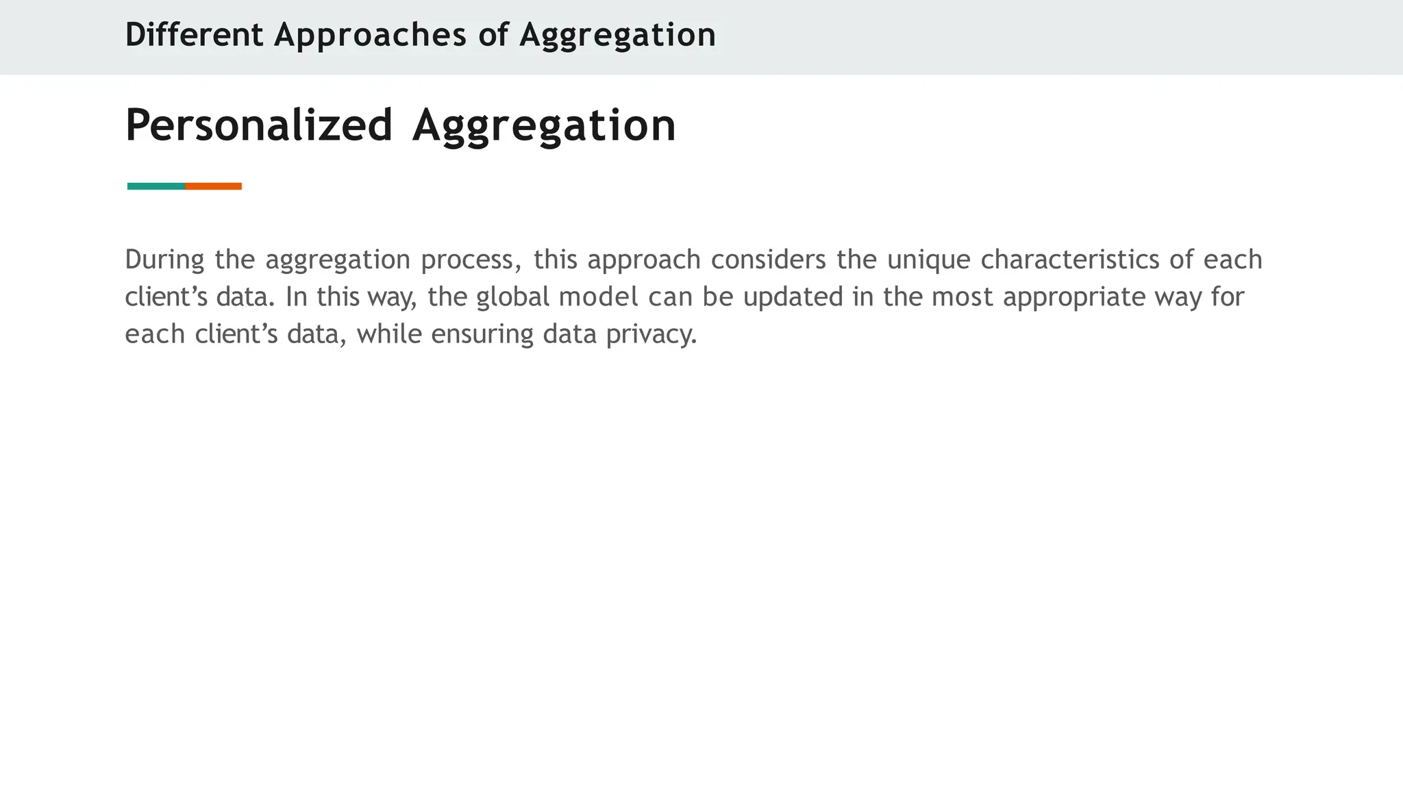 Personalized Aggregation
During the aggregation process, this approach considers the unique characteristics of each
client’s data. In this way, the global model can be updated in the most appropriate way for
each client’s data, while ensuring data privacy.
Different Approaches of Aggregation
 