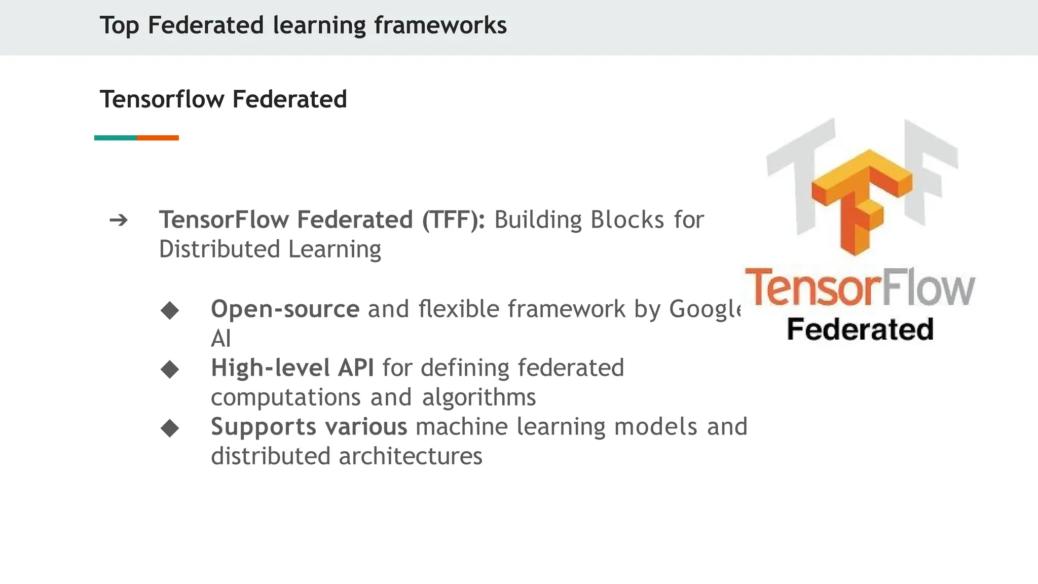 Top Federated learning frameworks
Tensorflow Federated
➔ TensorFlow Federated (TFF): Building Blocks for
Distributed Learning
◆ Open-source and ﬂexible framework by Google
AI
◆ High-level API for defining federated
computations and algorithms
◆ Supports various machine learning models and
distributed architectures
 