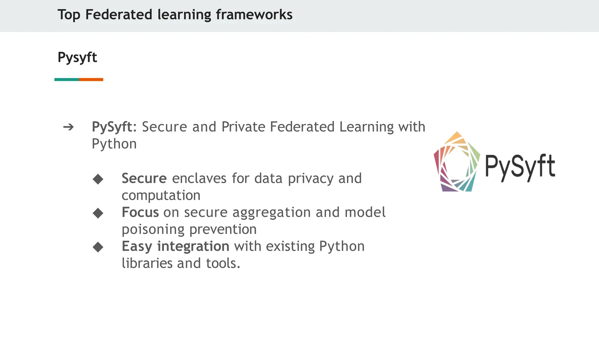 Top Federated learning frameworks
Pysyft
➔ PySyft: Secure and Private Federated Learning with
Python
◆ Secure enclaves for data privacy and
computation
◆ Focus on secure aggregation and model
poisoning prevention
◆ Easy integration with existing Python
libraries and tools.
 