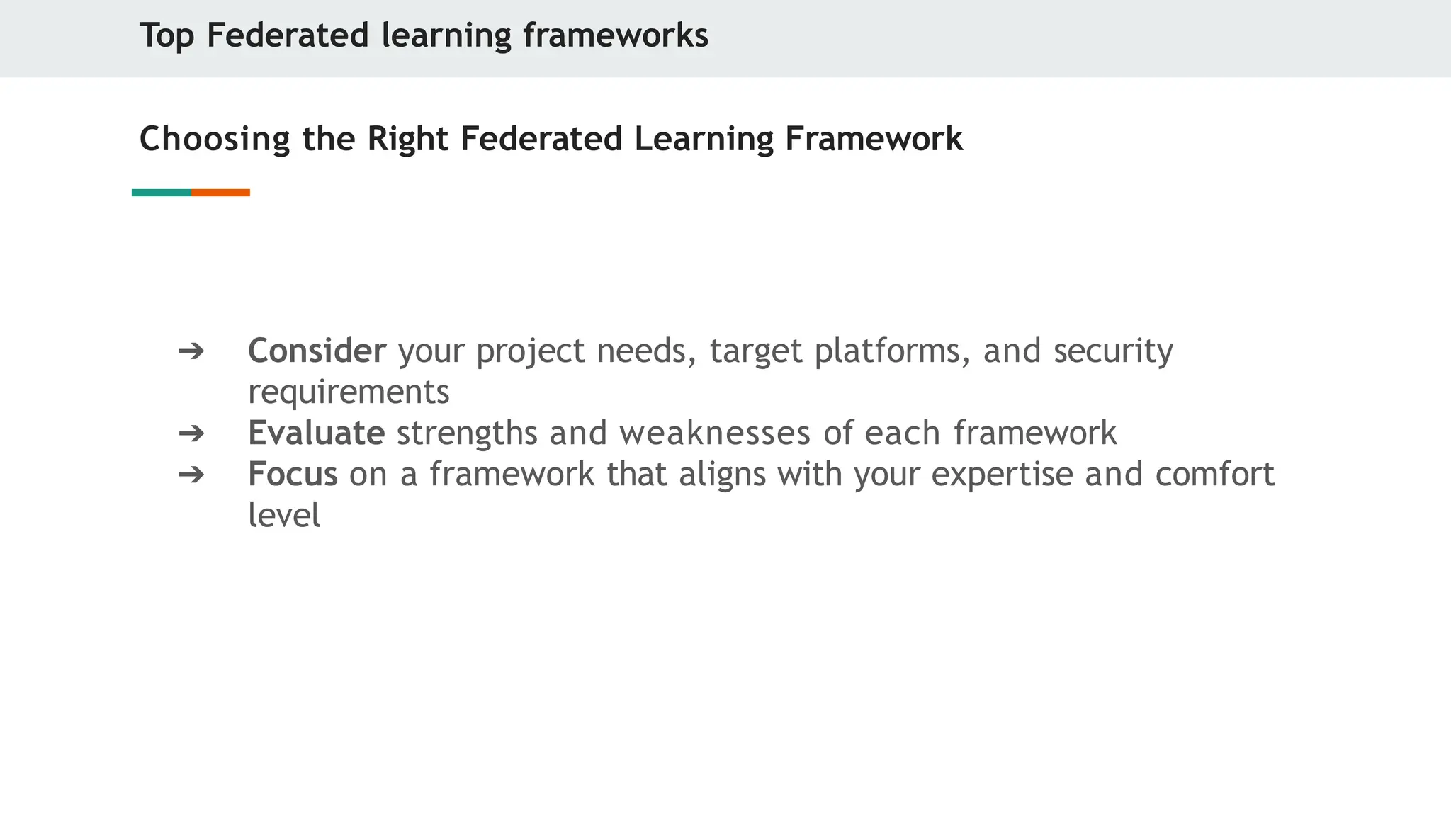 Top Federated learning frameworks
Choosing the Right Federated Learning Framework
➔ Consider your project needs, target platforms, and security
requirements
➔ Evaluate strengths and weaknesses of each framework
➔ Focus on a framework that aligns with your expertise and comfort
level
 