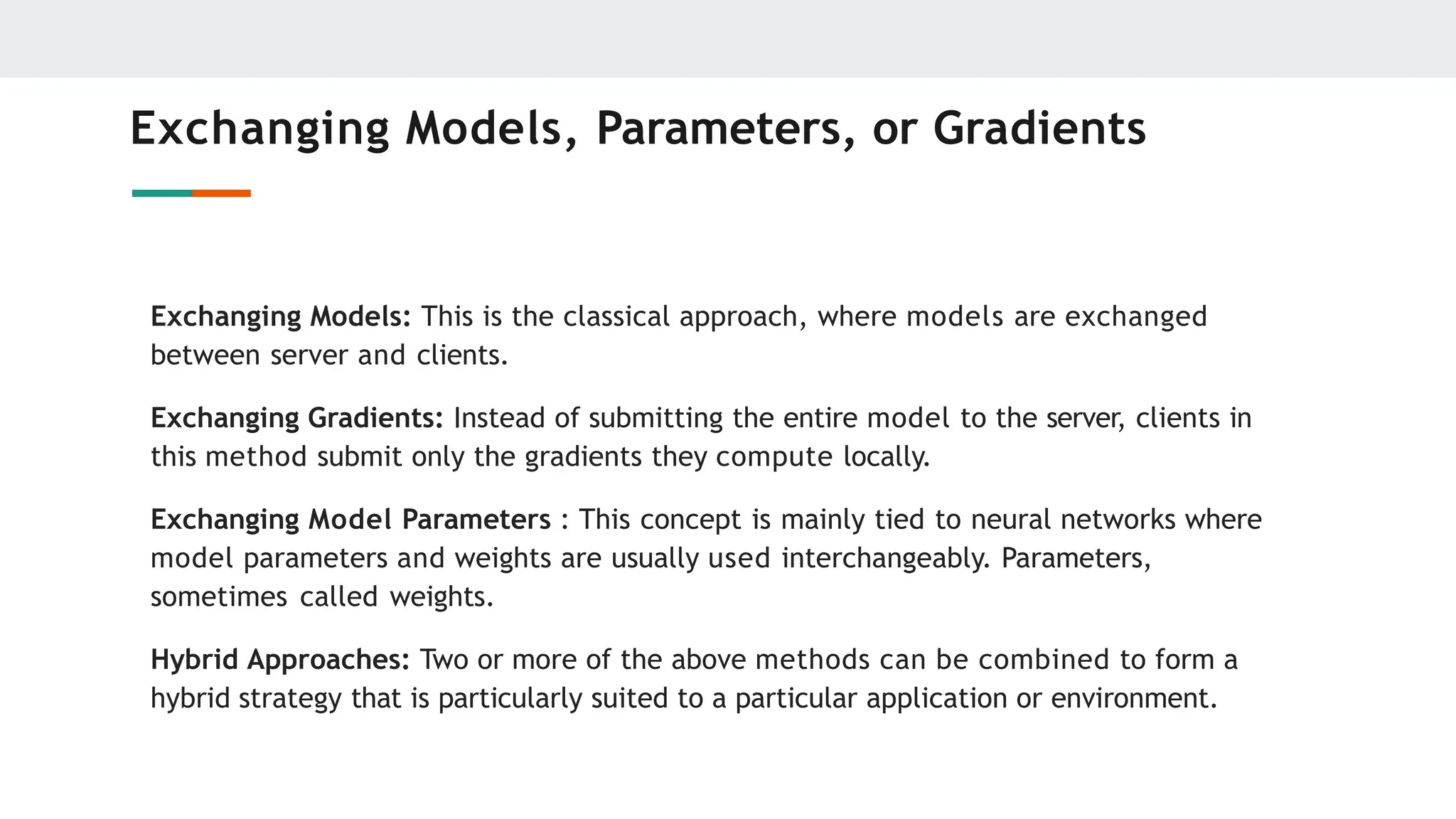 Exchanging Models, Parameters, or Gradients
Exchanging Models: This is the classical approach, where models are exchanged
between server and clients.
Exchanging Gradients: Instead of submitting the entire model to the server, clients in
this method submit only the gradients they compute locally.
Exchanging Model Parameters : This concept is mainly tied to neural networks where
model parameters and weights are usually used interchangeably. Parameters,
sometimes called weights.
Hybrid Approaches: Two or more of the above methods can be combined to form a
hybrid strategy that is particularly suited to a particular application or environment.
 