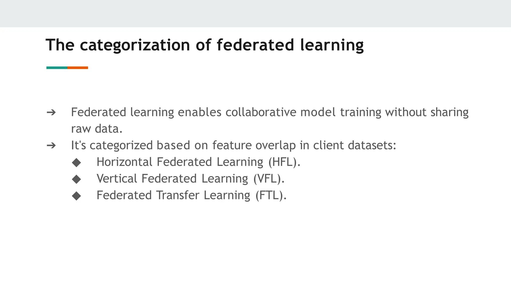The categorization of federated learning
➔ Federated learning enables collaborative model training without sharing
raw data.
➔ It's categorized based on feature overlap in client datasets:
◆ Horizontal Federated Learning (HFL).
◆ Vertical Federated Learning (VFL).
◆ Federated Transfer Learning (FTL).
 