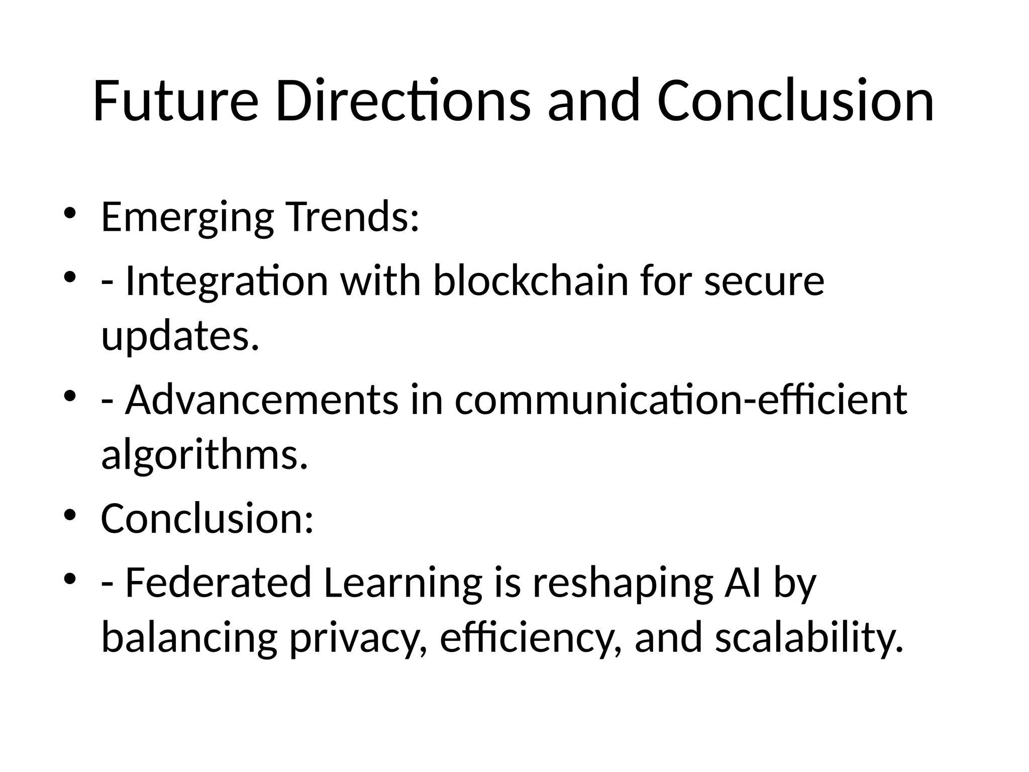 Future Directions and Conclusion
• Emerging Trends:
• - Integration with blockchain for secure
updates.
• - Advancements in communication-efficient
algorithms.
• Conclusion:
• - Federated Learning is reshaping AI by
balancing privacy, efficiency, and scalability.
 