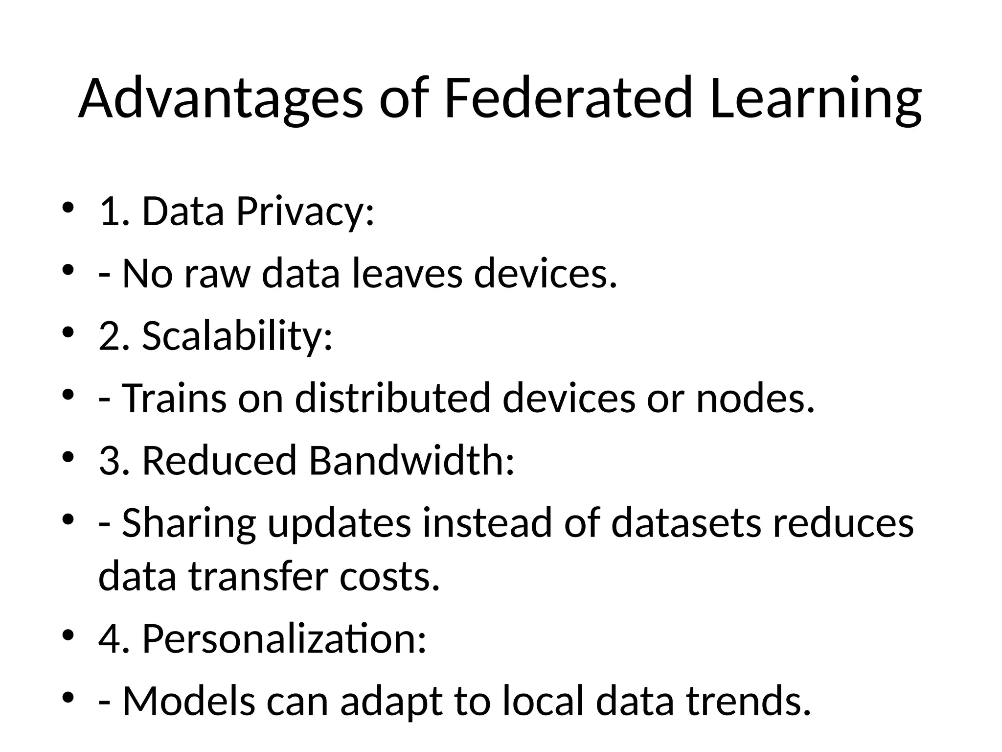 Advantages of Federated Learning
• 1. Data Privacy:
• - No raw data leaves devices.
• 2. Scalability:
• - Trains on distributed devices or nodes.
• 3. Reduced Bandwidth:
• - Sharing updates instead of datasets reduces
data transfer costs.
• 4. Personalization:
• - Models can adapt to local data trends.
 