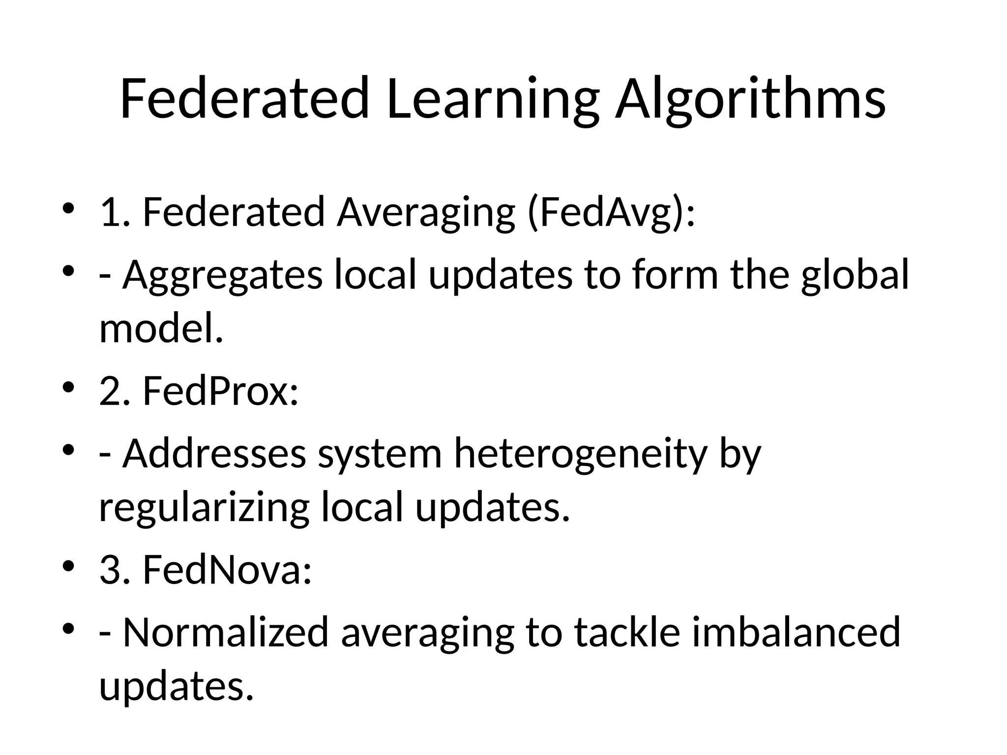 Federated Learning Algorithms
• 1. Federated Averaging (FedAvg):
• - Aggregates local updates to form the global
model.
• 2. FedProx:
• - Addresses system heterogeneity by
regularizing local updates.
• 3. FedNova:
• - Normalized averaging to tackle imbalanced
updates.
 