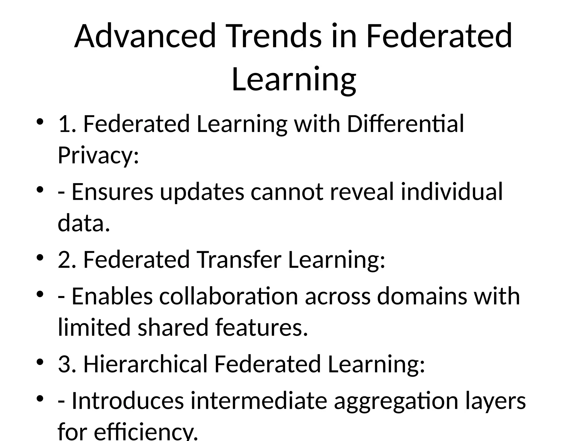 Advanced Trends in Federated
Learning
• 1. Federated Learning with Differential
Privacy:
• - Ensures updates cannot reveal individual
data.
• 2. Federated Transfer Learning:
• - Enables collaboration across domains with
limited shared features.
• 3. Hierarchical Federated Learning:
• - Introduces intermediate aggregation layers
for efficiency.
 