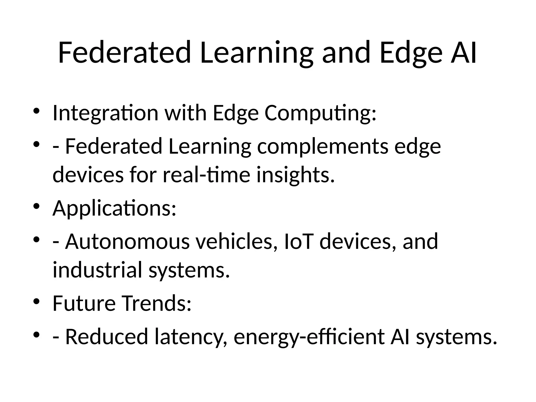Federated Learning and Edge AI
• Integration with Edge Computing:
• - Federated Learning complements edge
devices for real-time insights.
• Applications:
• - Autonomous vehicles, IoT devices, and
industrial systems.
• Future Trends:
• - Reduced latency, energy-efficient AI systems.
 