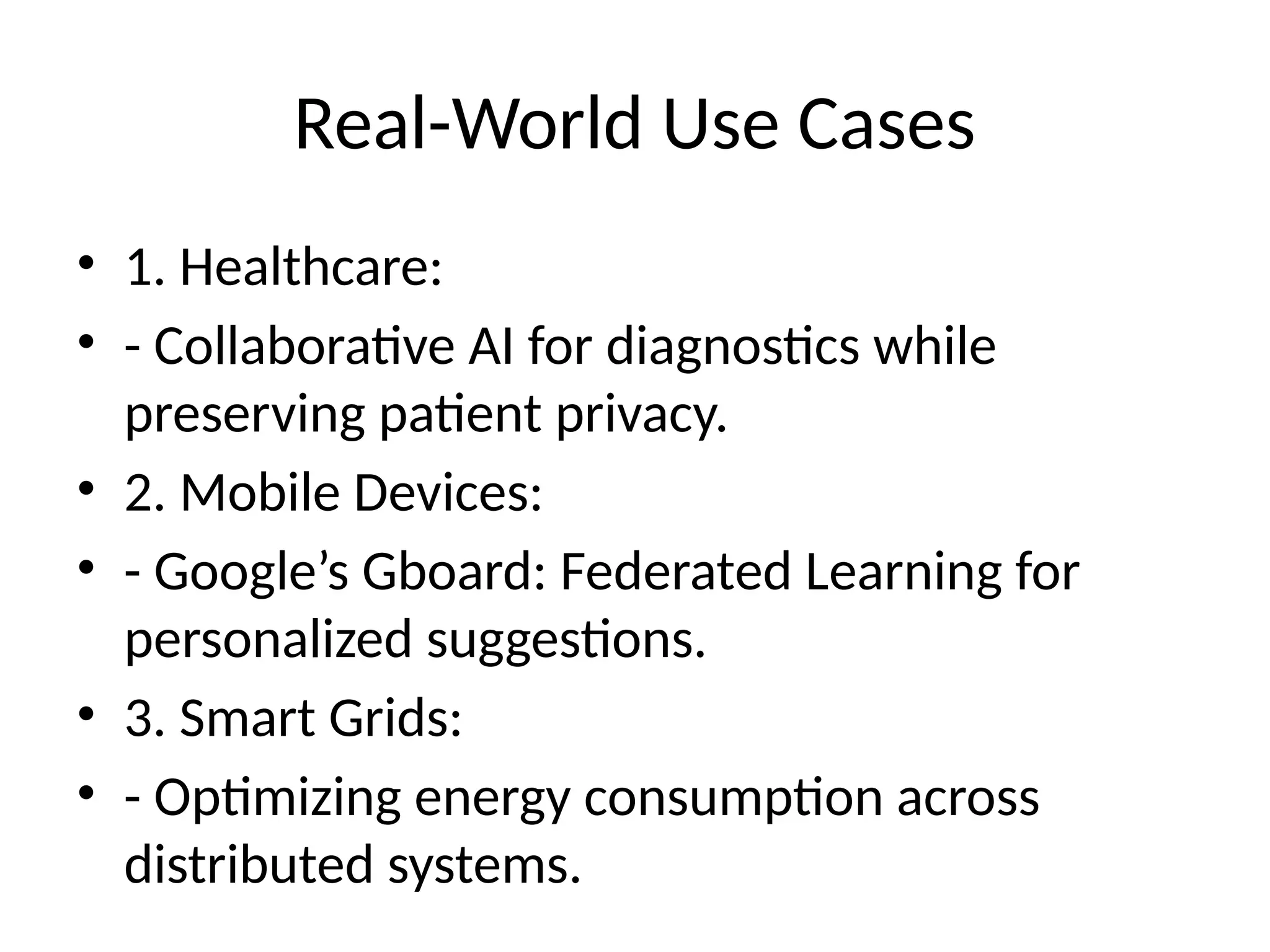 Real-World Use Cases
• 1. Healthcare:
• - Collaborative AI for diagnostics while
preserving patient privacy.
• 2. Mobile Devices:
• - Google’s Gboard: Federated Learning for
personalized suggestions.
• 3. Smart Grids:
• - Optimizing energy consumption across
distributed systems.
 