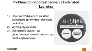 Problem dobry do zastosowania Federated
Learning
18
1) Dane ze źródła lepsza niż dane
przybliżone (proxy data) dostępne
centralnie
2) Wymóg prywatności
3) Dostępność etykiet - są
generowane w ramach procesu np.
przez użytkowników
Your problem and FL have liked each other
PROBLEM FEDERATED
LEARNING
 