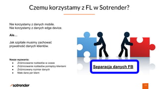 Czemu korzystamy z FL w Sotrender?
19
Nasze wyzwania:
● Zróżnicowanie rozkładów w czasie
● Zróżnicowanie rozkładów pomiędzy klientami
● Zróżnicowany rozmiar danych
● Małe dane per klient
Separacja danych FB
Nie korzystamy z danych mobile.
Nie korzystamy z danych edge device.
Ale…
Jak szpitale musimy zachować
prywatność danych klientów.
 