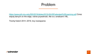 Problem
22
https://www.pdl.cmu.edu/SDI/2019/slides/2019-09-05Federated%20Learning.pdf Coraz
więcej danych on the edge, rośnie prywatność. Ale co z analizami i ML.
Trochę historii 2014 -2019, trzy rozwiązania
 