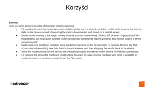 Korzyści
24
Benefits
Here are some primary benefits of federated machine learning:
● FL enables devices like mobile phones to collaboratively learn a shared prediction model while keeping the training
data on the device instead of requiring the data to be uploaded and stored on a central server.
● Moves model training to the edge, namely devices such as smartphones, tablets, IoT, or even “organizations” like
hospitals that are required to operate under strict privacy constraints. Having personal data remain local is a strong
security benefit.
● Makes real-time prediction possible, since prediction happens on the device itself. FL reduces the time lag that
occurs due to transmitting raw data back to a central server and then shipping the results back to the device.
● Since the models reside on the device, the prediction process works even when there is no internet connectivity.
● FL reduces the amount of hardware infrastructure required. FL uses minimal hardware and what is available in
mobile devices is more than enough to run the FL models.
 