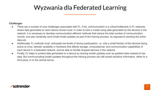 Wyzwania dla Federated Learning
25
Challenges
● There are a number of core challenges associated with FL. First, communication is a critical bottleneck in FL networks
where data generated on each device remain local. In order to train a model using data generated by the devices in the
network, it is necessary to develop communication-efficient methods that reduce the total number of communication
rounds, and also iteratively send small model updates as part of the training process, as opposed to sending the entire
data set.
● Additionally, FL methods must: anticipate low levels of device participation, i.e. only a small fraction of the devices being
active at once; tolerate variability in hardware that affects storage, computational, and communication capabilities of
each device in a federated network; and be able to handle dropped devices in the network.
● Finally, FL helps to protect data generated on a device by sharing model updates such as gradient data instead of raw
data. But communicating model updates throughout the training process can still reveal sensitive information, either to a
third party, or to the central server.
 