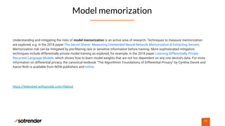 Model memorization
26
Understanding and mitigating the risks of model memorization is an active area of research. Techniques to measure memorization
are explored, e.g. in the 2018 paper The Secret Sharer: Measuring Unintended Neural Network Memorization & Extracting Secrets.
Memorization risk can be mitigated by pre-ﬁltering rare or sensitive information before training. More sophisticated mitigation
techniques include differentially private model training as explored, for example, in the 2018 paper Learning Differentially Private
Recurrent Language Models, which shows how to learn model weights that are not too dependent on any one device’s data. For more
information on differential privacy, the canonical textbook “The Algorithmic Foundations of Differential Privacy” by Cynthia Dwork and
Aaron Roth is available from NOW publishers and online.
https://federated.withgoogle.com/#about
 