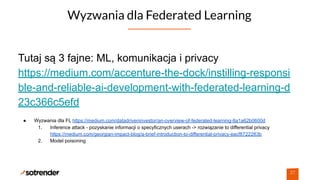 Wyzwania dla Federated Learning
27
Tutaj są 3 fajne: ML, komunikacja i privacy
https://medium.com/accenture-the-dock/instilling-responsi
ble-and-reliable-ai-development-with-federated-learning-d
23c366c5efd
● Wyzwania dla FL https://medium.com/datadriveninvestor/an-overview-of-federated-learning-8a1a62b0600d
1. Inference attack - pozyskanie informacji o specyficznych userach -> rozwiązanie to differential privacy
https://medium.com/georgian-impact-blog/a-brief-introduction-to-differential-privacy-eacf8722283b
2. Model poisoning
 
