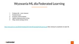 Wyzwania ML dla Federated Learning
28
1. Problemy ML - moim zdaniem
1. Rozkład danych
2. Ile epoch uczenia lokalnie
3. Ogólnie hiperparameters tuning
4. Wagi udziału każdego klienta
https://www.pdl.cmu.edu/SDI/2019/slides/2019-09-05Federated%20Learning.pdf kilka ciekawych przykładów nie tylko ML
 